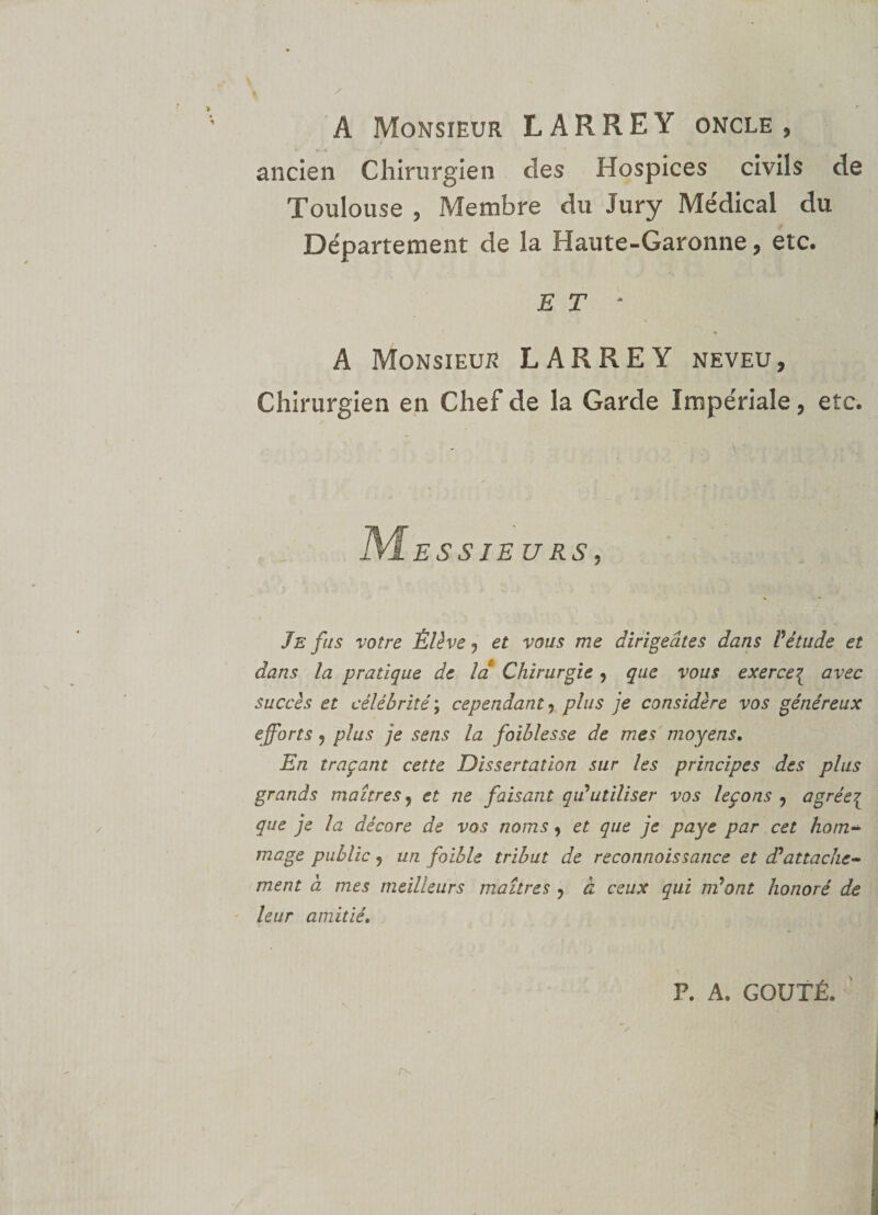A Monsieur LARREY oncle, ancien Chirurgien cîes Hospices civils de Toulouse , Membre du Jury Me'dical du Département de la Haute-Garonne, etc. E T - A Monsieur LARREY neveu. Chirurgien en Chef de la Garde Impériale, etc. Messieurs, Je fus votre Élève , et vous me dirigeâtes dans l'étude et dans la pratique de la Chirurgie, que vous exerce{ avec succès et célébrité ; cependant, plus je considère vos généreux efforts ? plus je sens la faiblesse de mes moyens. En traçant cette Dissertation sur les principes des plus grands maîtres, et ne faisant qu'utiliser vos leçons , agrée{ que je la décore de vos noms , et que je paye par cet hom¬ mage public, un faible tribut de reconnaissance et d'attache¬ ment à mes meilleurs maîtres , à ceux qui m'ont honoré de leur amitié. P. A. GOÛTÉ.