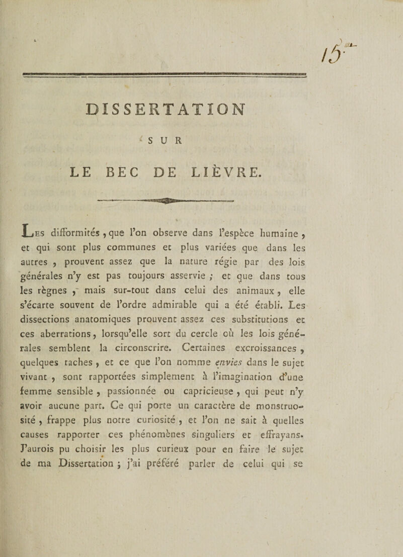 DISSERTATION * S U R LE BEC DE LIÈVRE. Les difformités , que l’on observe dans l’espèce humaine 5 et qui sont plus communes et plus variées que dans les autres ? prouvent assez que la nature régie par des lois générales n’y est pas toujours asservie ; et que dans tous les règnes mais sur-tout dans celui des animaux , elle s’écarte souvent de l’ordre admirable qui a été établi. Les dissections anatomiques prouvent assez ces substitutions et ces aberrations > lorsqu’elle sort du cercle cüi les lois géné¬ rales semblent la circonscrire. Certaines excroissances 9 quelques taches , et ce que l’on nomme envies dans le sujet vivant 9 sont rapportées simplement à l’imagination d’une femme sensible 9 passionnée ou capricieuse y qui peut n’y avoir aucune part. Ce qui porte un caractère de monstruo¬ sité 5 frappe plus notre curiosité , et l’on ne sait à quelles causes rapporter ces phénomènes singuliers et effrayans. J’aurois pu choisir les plus curieux pour en faire le sujet ê de ma Dissertation ; j’ai préféré parler de celui qui se