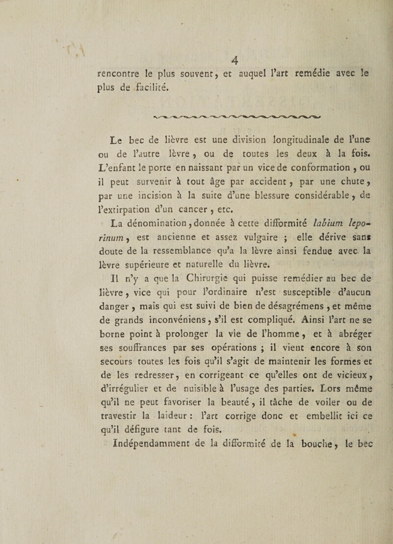rencontre le plus souvent, et auquel Part remédie avec le plus de facilité. Le bec de lièvre est une division longitudinale de l’une ou de l’autre lèvre , ou de toutes les deux à la fois. L’enfant le porte en naissant par un vice de conformation , ou il peut survenir à tout âge par accident, par une chute, par une incision à la suite d’une blessure considérable , de l’extirpation d’un cancer 9 etc. La dénomination, donnée à cette difformité labium lepo- rinutn, est ancienne et assez vulgaire ; elle dérive sans doute de la ressemblance qu’a la lèvre ainsi fendue avec la lèvre supérieure et naturelle du lièvre. Il n’y a que la Chirurgie qui puisse remédier au bec de lièvre, vice qui pour l’ordinaire n’est susceptible d’aucun danger , mais qui est suivi de bien de désagrémens , et même de grands inconvéniens, s’il esc compliqué. Ainsi l’art ne se borne point à prolonger la vie de l’homme , et à abréger ses souffrances par ses opérations ; il vient encore à son secours toutes les fois qu’il s’agit de maintenir les formes et de les redresser, en corrigeant ce qu’elles ont de vicieux, d’irrégulier et de nuisible à l’usage des parties. Lors même qu’il ne peut favoriser la beauté , il tâche de voiler ou de travestir la laideur : l’art corrige donc et embellit ici ce qu’il défigure tant de fois. Indépendamment de la difformité de la bouche, le bec