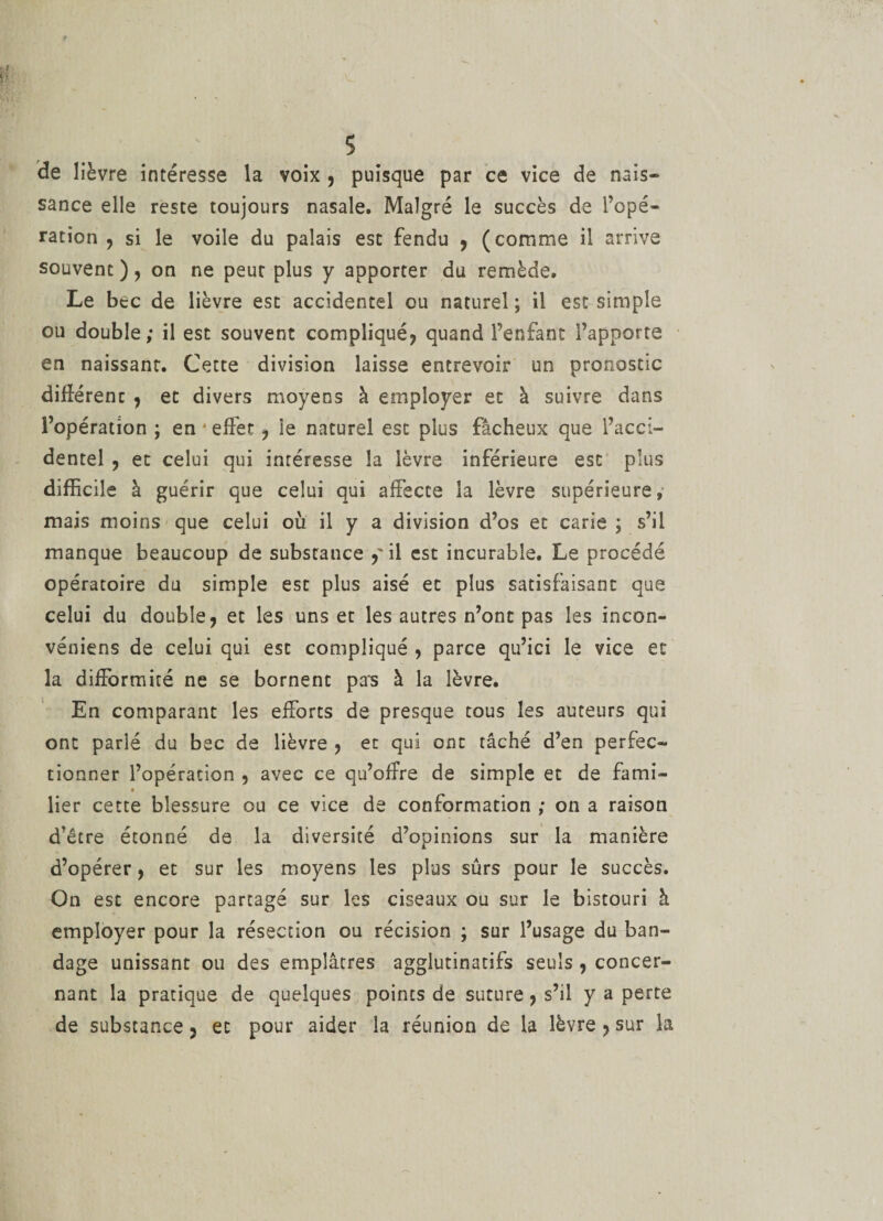 de lièvre intéresse la voix , puisque par ce vice de nais¬ sance elle reste toujours nasale. Malgré le succès de l’opé¬ ration , si le voile du palais est fendu , (comme il arrive souvent ), on ne peut plus y apporter du remède. Le bec de lièvre esc accidentel ou naturel ; il est simple ou double; il est souvent compliqué, quand l’enfant l’apporte en naissant. Cette division laisse entrevoir un pronostic différerac , et divers moyens à employer et à suivre dans l’opération ; en effet ? le naturel esc plus fâcheux que l’acci¬ dentel , et celui qui intéresse la lèvre inférieure esc plus difficile à guérir que celui qui affecte la lèvre supérieure, mais moins que celui où il y a division d’os et carie ; s’il manque beaucoup de substance y il est incurable. Le procédé opératoire du simple est plus aisé et plus satisfaisant que celui du double, et les uns et les autres n’ont pas les incon- véniens de celui qui esc compliqué , parce qu’ici le vice et la difformité ne se bornent pa*s à la lèvre. En comparant les efforts de presque tous les auteurs qui ont parié du bec de lièvre , et qui ont tâché d’en perfec¬ tionner l’opération , avec ce qu’offre de simple et de fami- « lier cette blessure ou ce vice de conformation ; on a raison d'être étonné de la diversité d’opinions sur la manière d’opérer, et sur les moyens les plus sûrs pour le succès. On est encore partagé sur les ciseaux ou sur le bistouri à employer pour la résection ou récision ; sur l’usage du ban¬ dage unissant ou des emplâtres agglutinatifs seuls , concer¬ nant la pratique de quelques points de suture, s’il y a perte de substance 3 et pour aider la réunion de la lèvre , sur la