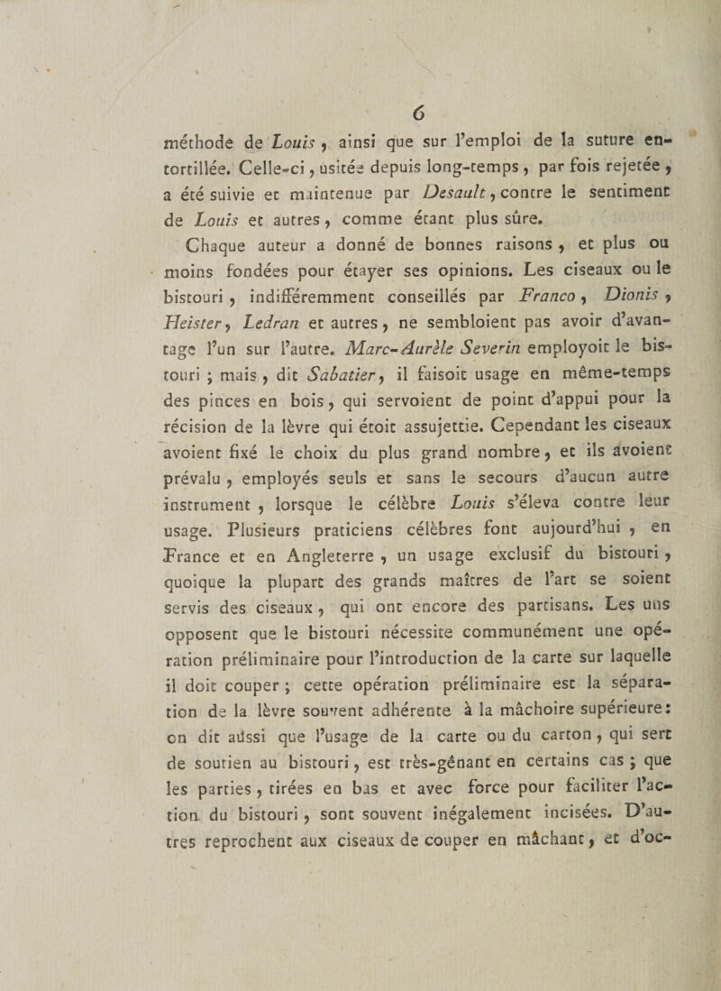 méthode de Louis , ainsi que sur l’emploi de la suture en¬ tortillée. Celle-ci , usitée depuis long-temps , par fois rejetée , a été suivie ec maintenue par Desault, contre le sentiment de Louis et autres , comme étant plus sûre. Chaque auteur a donné de bonnes raisons , et plus ou moins fondées pour étayer ses opinions. Les ciseaux ou le bistouri , indifféremment conseillés par Franco , Dionis ? Heistcr, Ledran et autres, ne semblaient pas avoir d’avan¬ tage l’un sur l’autre, Marc-Aurèls Severin employoit le bis¬ touri ; mais , dit Sabatier, il faisoit usage en même-temps des pinces en bois, qui servoient de point d’appui pour la récision de la lèvre qui étoit assujettie. Cependant les ciseaux avoient fixé le choix du plus grand nombre, et ils avoient prévalu , employés seuls et sans le secours d’aucun autre instrument , lorsque le célèbre Louis s’éleva contre leur usage. Plusieurs praticiens célèbres font aujourd’hui , en Prance et en Angleterre , un usage exclusif du bistouri , quoique la plupart des grands maîtres de l’art se soient servis des ciseaux , qui ont encore des partisans. Les uns opposent que le bistouri nécessite communément une opé¬ ration préliminaire pour l’introduction de la carte sur laquelle il doit couper ; cette opération préliminaire est la sépara¬ tion de la lèvre souvent adhérente à la mâchoire supérieure: on dit aüssi que l’usage de la carte ou du carton, qui sert de soutien au bistouri, est très-gênant en certains cas ; que les parties , tirées en bas ec avec force pour faciliter fac¬ tion du bistouri , sont souvent inégalement incisées. D’au¬ tres reprochent aux ciseaux de couper en mâchant, et d’oc-