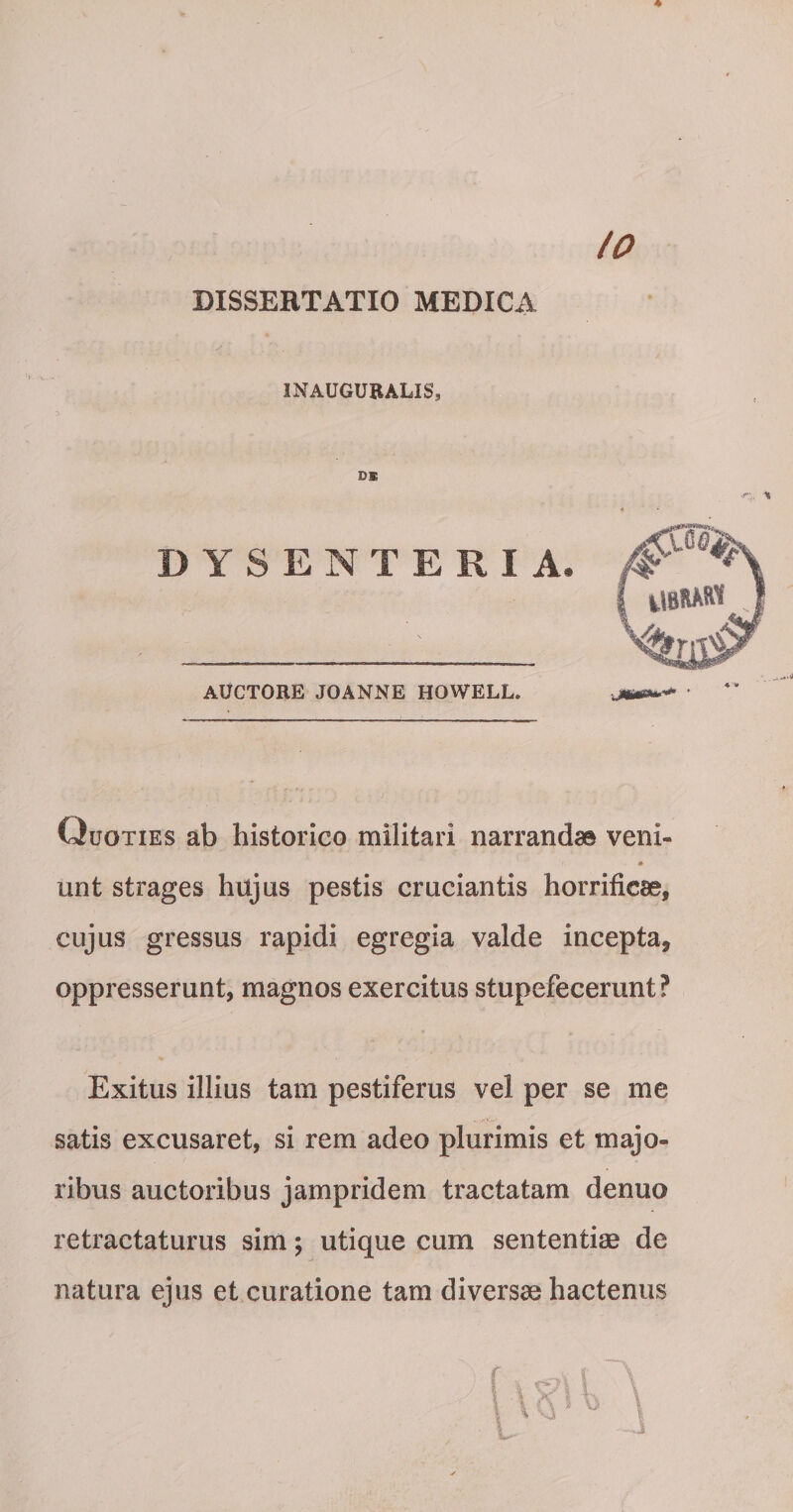 io DISSERTATIO MEDICA INAUGUBALIS, DE DYSENTERIA. AUCTORE JOANNE HOWELL. Quoties ab historico militari narrandas veni- 0 unt strages hujus pestis cruciantis horrificae, cujus gressus rapidi egregia valde incepta, oppresserunt, magnos exercitus stupefecerunt? Exitus illius tam pestiferus vel per se me satis excusaret, si rem adeo plurimis et majo¬ ribus auctoribus jampridem tractatam denuo retractaturus sim; utique cum sententiae de natura ejus et curatione tam diversae hactenus r i '\