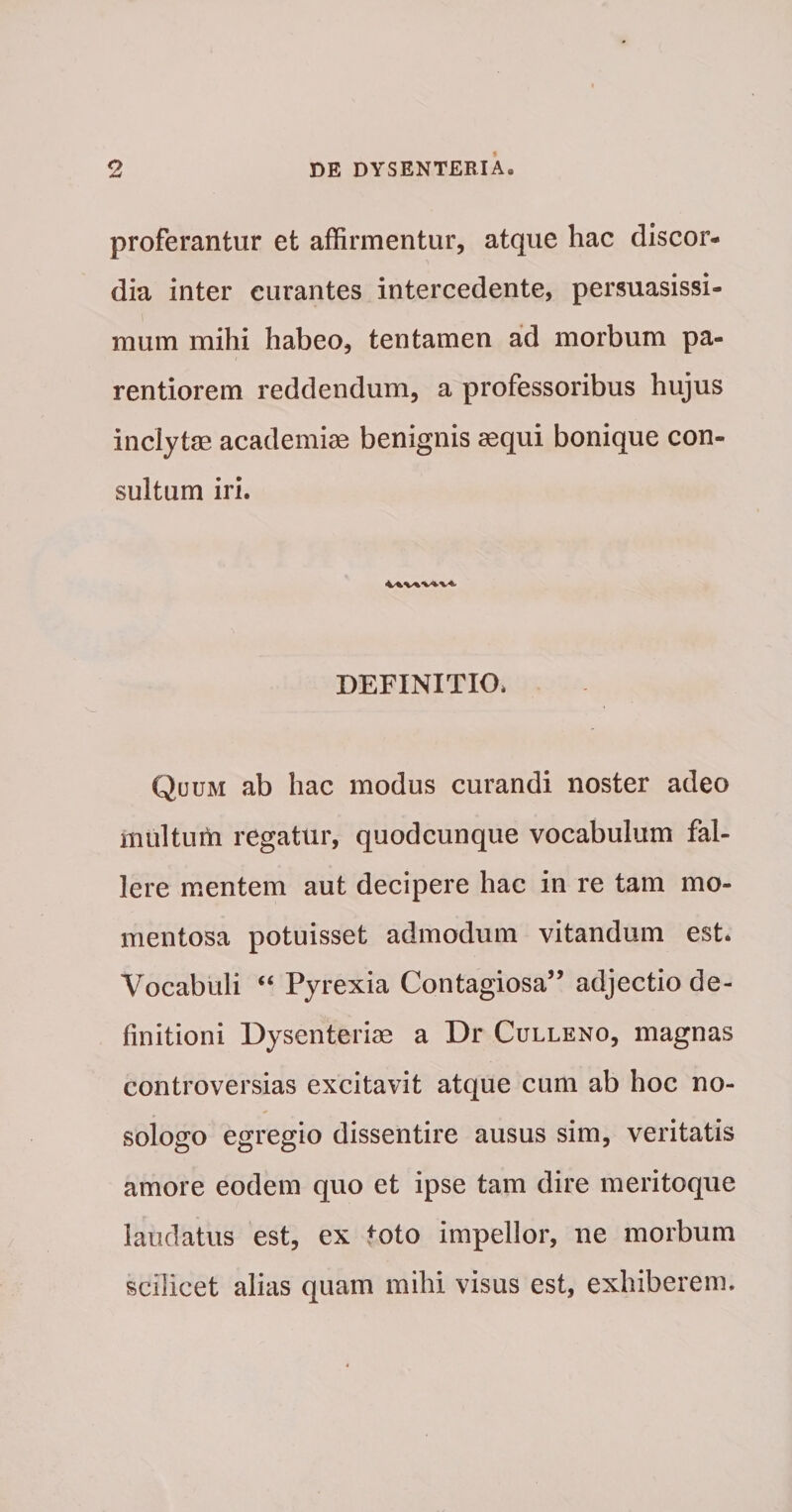 proferantur et affirmentur, atque hac discor¬ dia inter curantes intercedente, persuasissi- muin mihi habeo, tentamen ad morbum pa- rentiorem reddendum, a professoribus hujus inclytas academiae benignis aequi bonique con¬ sultum iri. DEFINITIO. Quum ab hac modus curandi noster adeo multum regatur, quodcunque vocabulum fal¬ lere mentem aut decipere hac in re tam mo¬ mentosa potuisset admodum vitandum est. Vocabuli “ Pyrexia Contagiosa” adjectio de¬ finitioni Dysenteriae a Dr Culleno, magnas controversias excitavit atque cum ab hoc no- sologo egregio dissentire ausus sim, veritatis amore eodem quo et ipse tam dire meritoque laudatus est, ex toto impellor, ne morbum scilicet alias quam mihi visus est, exhiberem.