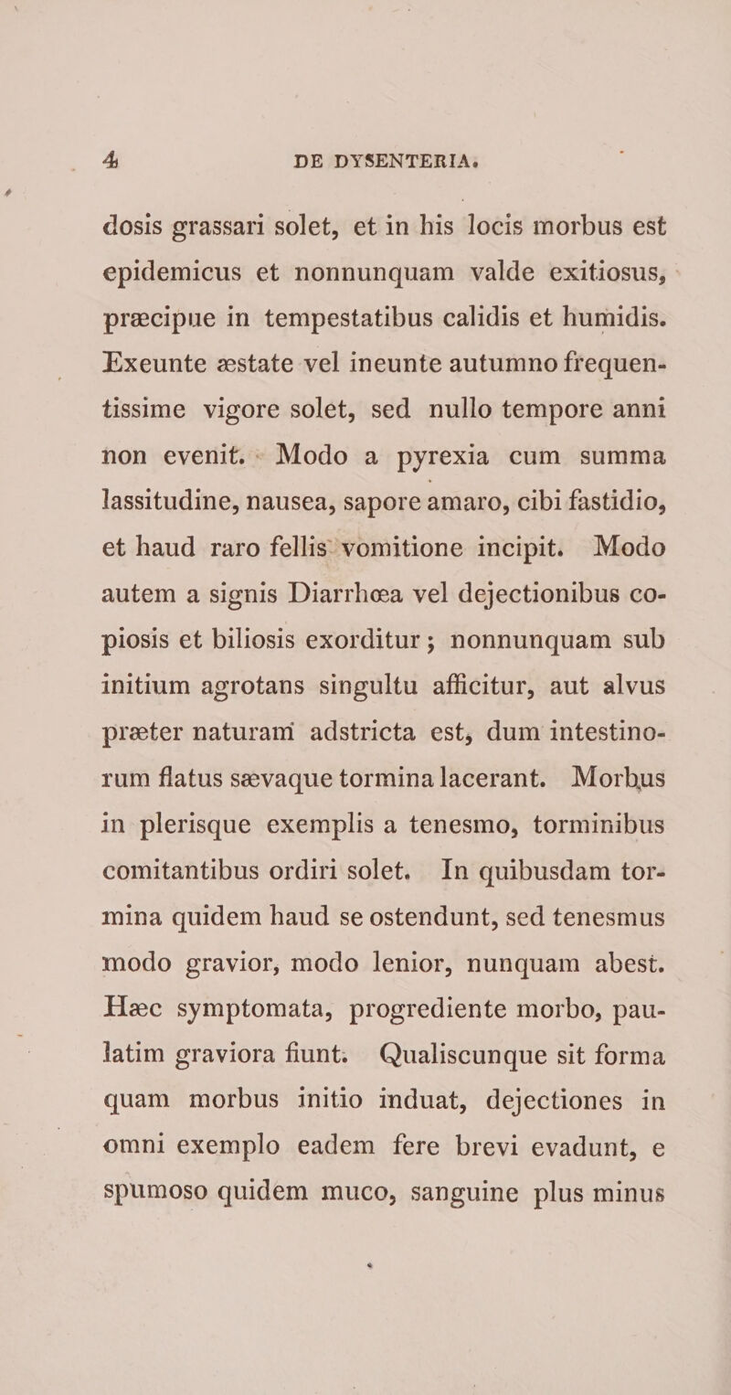 dosis grassari solet, et in his locis morbus est epidemicus et nonnunquam valde exitiosus,' praecipue in tempestatibus calidis et humidis. Exeunte aestate vel ineunte autumno frequen¬ tissime vigore solet, sed nullo tempore anni non evenit. Modo a pyrexia cum summa lassitudine, nausea, sapore amaro, cibi fastidio, et haud raro fellis' vomitione incipit. Modo autem a signis Diarrhoea vel dejectionibus co¬ piosis et biliosis exorditur ; nonnunquam sub initium agrotans singultu afficitur, aut alvus praeter naturam adstricta est, dum intestino¬ rum flatus saevaque tormina lacerant. Morbus in plerisque exemplis a tenesmo, torminibus comitantibus ordiri solet. In quibusdam tor¬ mina quidem haud se ostendunt, sed tenesmus modo gravior, modo lenior, nunquam abest. Haec symptomata, progrediente morbo, pau- latim graviora fiunt. Qualiscunque sit forma quam morbus initio induat, dejectiones in omni exemplo eadem fere brevi evadunt, e spumoso quidem muco, sanguine plus minus