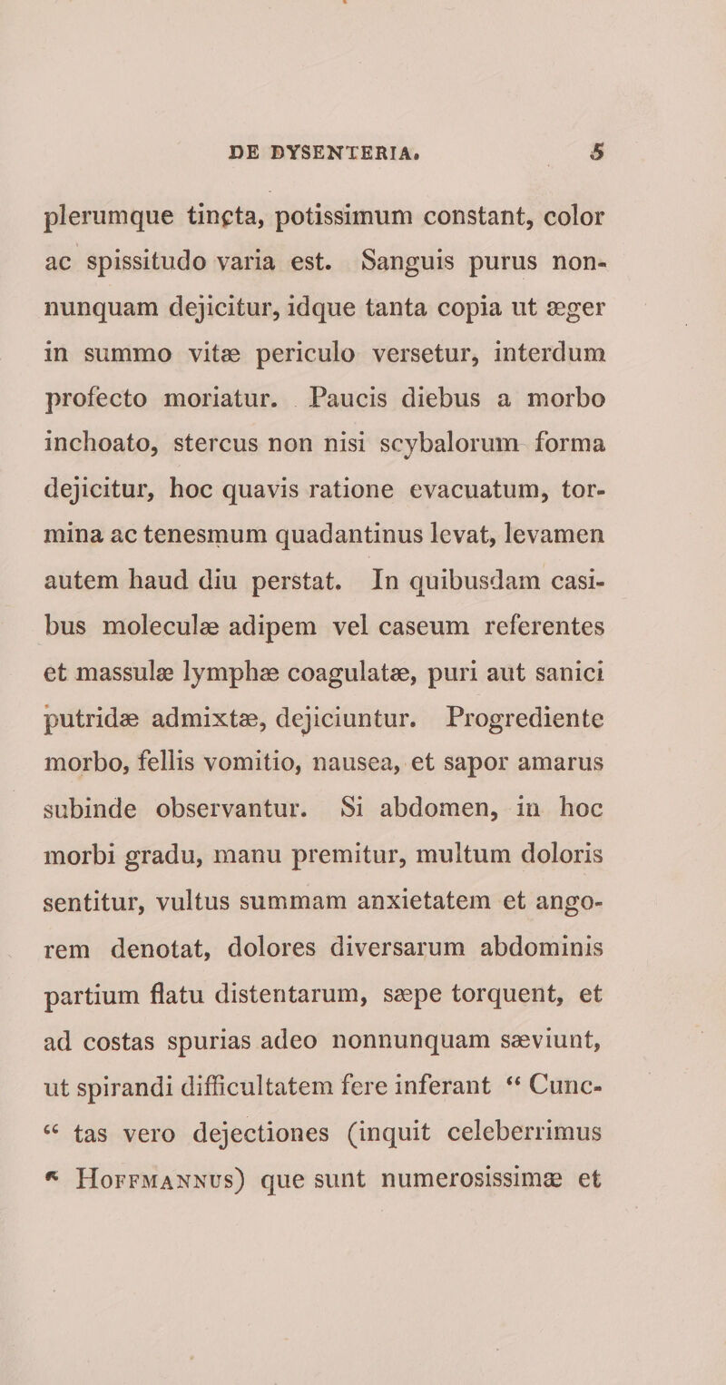 plerumque tincta, potissimum constant, color ac spissitudo varia est. Sanguis purus non- nunquam dejicitur, idque tanta copia ut aeger in summo vitae periculo versetur, interdum profecto moriatur. Paucis diebus a morbo inchoato, stercus non nisi scybalorum forma dejicitur, hoc quavis ratione evacuatum, tor¬ mina ac tenesmum quadantinus levat, levamen autem haud diu perstat. In quibusdam casi¬ bus moleculae adipem vel caseum referentes et massulae lymphae coagulatae, puri aut saniei putridae admixtae, dejiciuntur. Progrediente morbo, fellis vomitio, nausea, et sapor amarus subinde observantur. Si abdomen, in hoc morbi gradu, manu premitur, multum doloris sentitur, vultus summam anxietatem et ango¬ rem denotat, dolores diversarum abdominis partium flatu distentarum, saepe torquent, et ad costas spurias adeo nonnunquam saeviunt, ut spirandi difficultatem fere inferant “ Cunc- tas vero dejectiones (inquit celeberrimus Hoffmannus) que sunt numerosissimae et