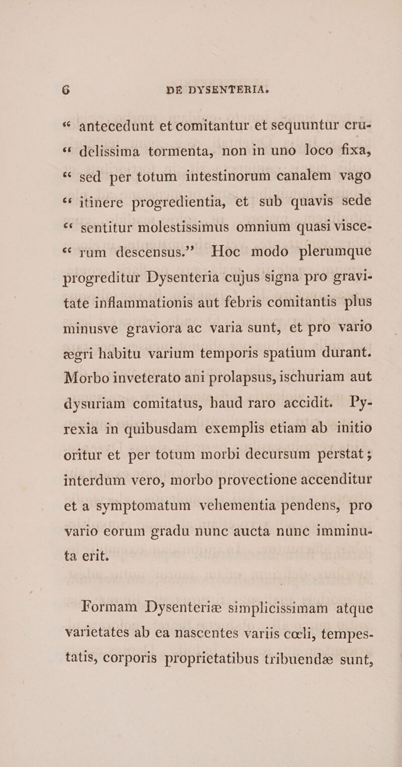 antecedunt et comitantur et sequuntur cru- “ dclissima tormenta, non in uno loco fixa, “ sed per totum intestinorum canalem vago itinere progredientia, et sub quavis sede sentitur molestissimus omnium quasi visce- rum descensus.” Hoc modo plerumque progreditur Dysenteria cujus signa pro gravi¬ tate inflammationis aut febris comitantis plus minusve graviora ac varia sunt, et pro vario aegri habitu varium temporis spatium durant. Morbo inveterato ani prolapsus, ischuriam aut dysuriam comitatus, haud raro accidit. Py- rexia in quibusdam exemplis etiam ab initio oritur et per totum morbi decursum perstat; interdum vero, morbo provectione accenditur et a symptomatum vehementia pendens, pro vario eorum gradu nunc aucta nunc imminu¬ ta erit. Porraam Dysenterise simplicissimam atque varietates ab ea nascentes variis coeli, tempes¬ tatis, corporis proprietatibus tribuendae sunt,