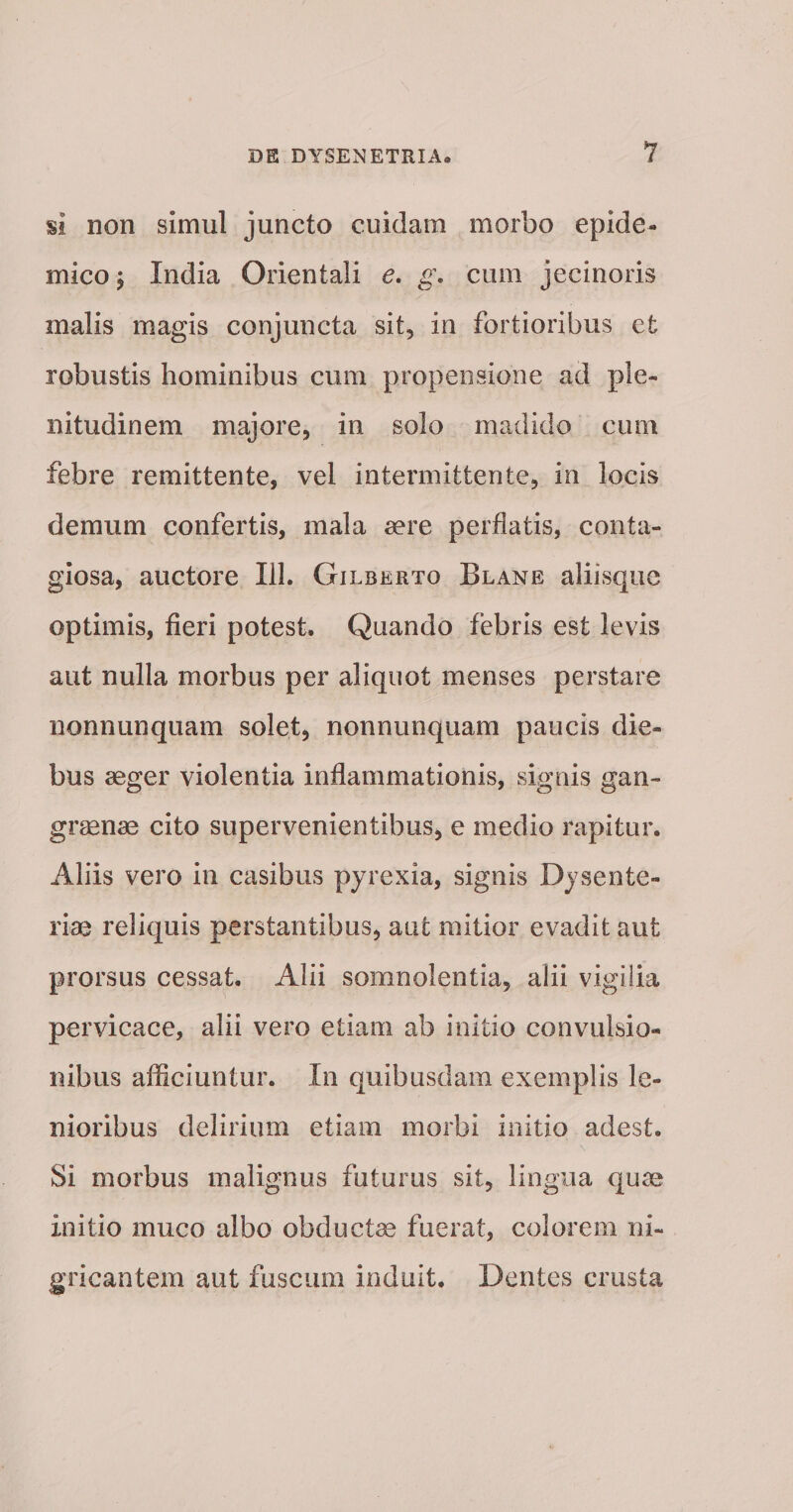 si non simul juncto cuidam morbo epide¬ mico ; India Orientali e. g\ cum jecinoris malis magis conjuncta sit, in fortioribus et robustis hominibus cum propensione ad ple¬ nitudinem majore, in solo madido cum febre remittente, vel intermittente, in locis demum confertis, mala aere perflatis, conta¬ giosa, auctore 111. Gilberto Blane aliisque optimis, fieri potest. Quando febris est levis aut nulla morbus per aliquot menses perstare nonnunquam solet, nonnunquam paucis die¬ bus aeger violentia inflammationis, signis gan¬ graenae cito supervenientibus, e medio rapitur. Aliis vero in casibus pyrexia, signis Dysente¬ riae reliquis perstantibus, aut mitior evadit aut prorsus cessat. Alii somnolentia, alii vigilia pervicace, alii vero etiam ab initio convulsio¬ nibus afficiuntur. In quibusdam exemplis le¬ nioribus delirium etiam morbi initio adest. Si morbus malignus futurus sit, lingua quae initio muco albo obductae fuerat, colorem ni¬ gricantem aut fuscum induit. Dentes crusta