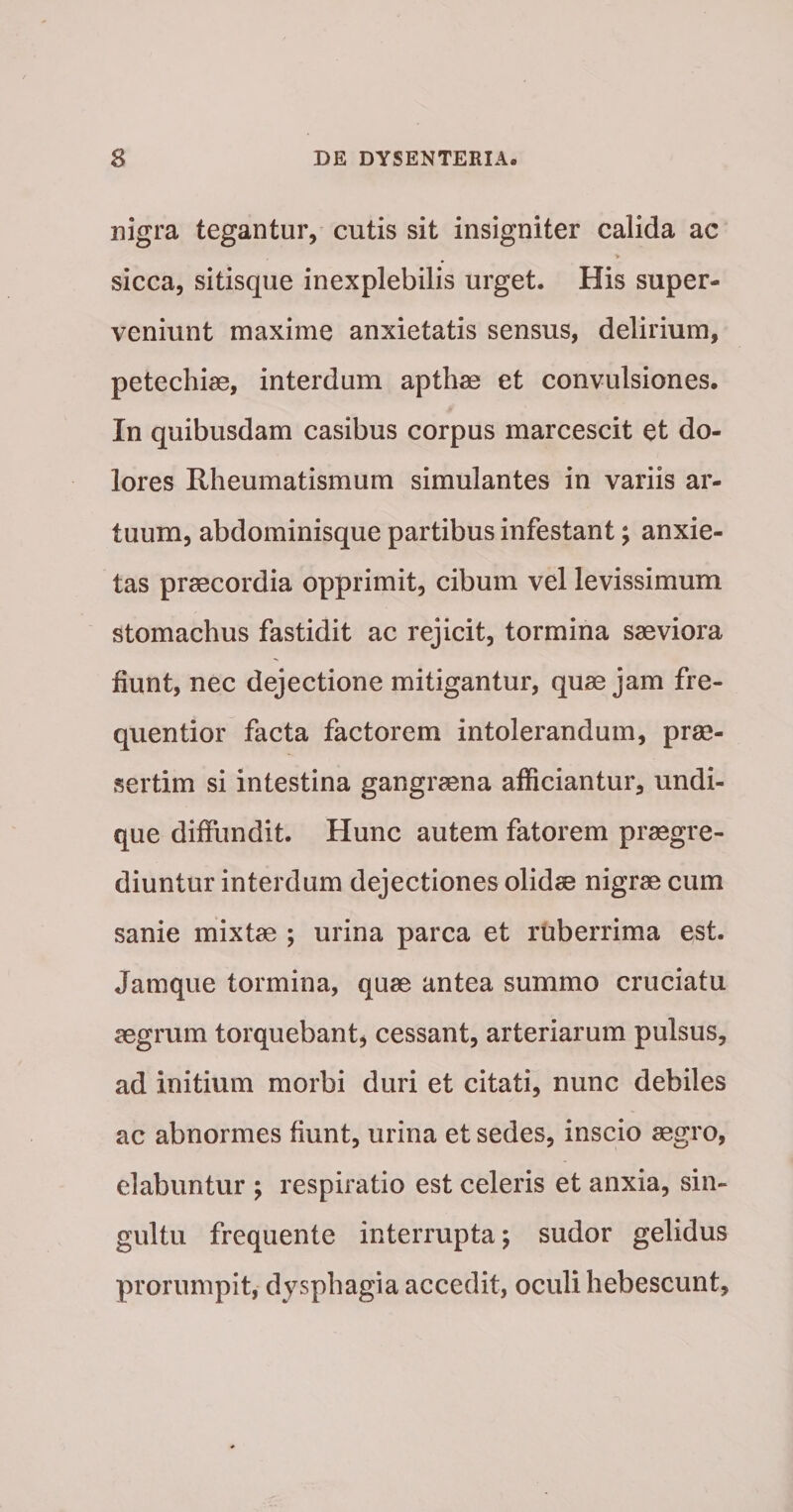 nigra tegantur, cutis sit insigniter calida ac &gt; sicca, sitisque inexplebilis urget. His super¬ veniunt maxime anxietatis sensus, delirium, petechise, interdum apthae et convulsiones. In quibusdam casibus corpus marcescit et do¬ lores Rheumatismum simulantes in variis ar¬ tuum, abdominisque partibus infestant; anxie¬ tas praecordia opprimit, cibum vel levissimum stomachus fastidit ac rejicit, tormina saeviora fiunt, nec dejectione mitigantur, quae jam fre- quentior facta factorem intolerandum, prae¬ sertim si intestina gangraena afficiantur, undi¬ que diffundit. Hunc autem fatorem praegre¬ diuntur interdum dejectiones olidae nigrae cum sanie mixtae ; urina parca et ruberrima est. Jamque tormina, quae antea summo cruciatu aegrum torquebant^ cessant, arteriarum pulsus, ad initium morbi duri et citati, nunc debiles ac abnormes fiunt, urina et sedes, inscio aegro, dabuntur ; respiratio est celeris et anxia, sin¬ gultu frequente interrupta; sudor gelidus prorumpit, dysphagia accedit, oculi hebescunt.