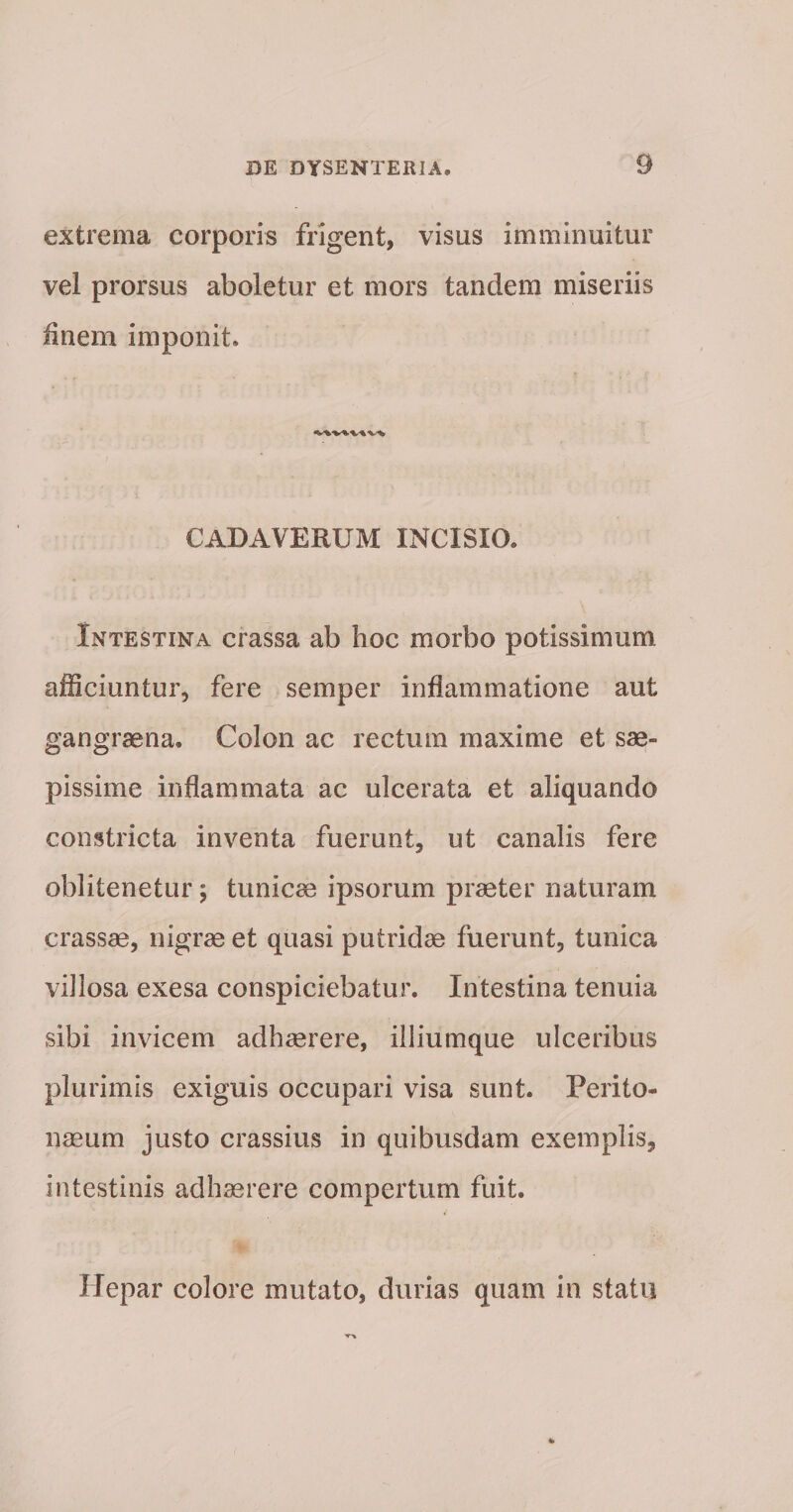 extrema corporis frigent, visus imminuitur vel prorsus aboletur et mors tandem miseriis finem imponit. CADAVERUM INCISIO. Intestina crassa ab hoc morbo potissimum afficiuntur, fere semper inflammatione aut gangraena. Colon ac rectum maxime et sae¬ pissime inflammata ac ulcerata et aliquando constricta inventa fuerunt, ut canalis fere oblitenetur; tunicae ipsorum praeter naturam crassae, nigrae et quasi putridae fuerunt, tunica villosa exesa conspiciebatur. Intestina tenuia sibi invicem adhaerere, illiumque ulceribus plurimis exiguis occupari visa sunt. Perito¬ naeum justo crassius in quibusdam exemplis, intestinis adhaerere compertum fuit. Hepar colore mutato, durias quam in statu