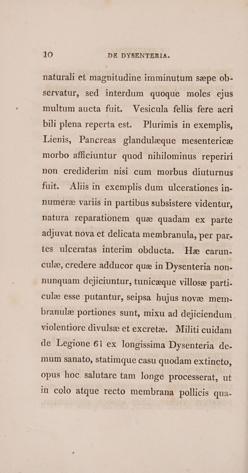 naturali et magnitudine imminutum saepe ob¬ servatur, sed interdum quoque moles ejus multum aucta fuit. Vesicula fellis fere acri I bili plena reperta est. Plurimis in exemplis. Lienis, Pancreas glandulseque mesentericae morbo afficiuntur quod nihilominus reperiri non crediderim nisi cum morbus diuturnus fuit. Aliis in exemplis dum ulcerationes in¬ numerae variis in partibus subsistere videntur, natura reparationem quae quadam ex parte adjuvat nova et delicata membranula, per par. tes ulceratas interim obducta. Hae carun- culm, credere adducor qu« in Dysenteria non- nunquam dejiciuntur, tunicasque villosae parti¬ culae esse putantur, seipsa hujus novae mem- branulffi portiones sunt, mixu ad dejiciendum, violentiore divulsae et excretae. Militi cuidam de Legione 61 ex longissima Dysenteria de¬ mum sanato, statimque casu quodam extincto, opus hoc salutare tam longe processerat, ut in colo atque recto membrana pollicis qua-