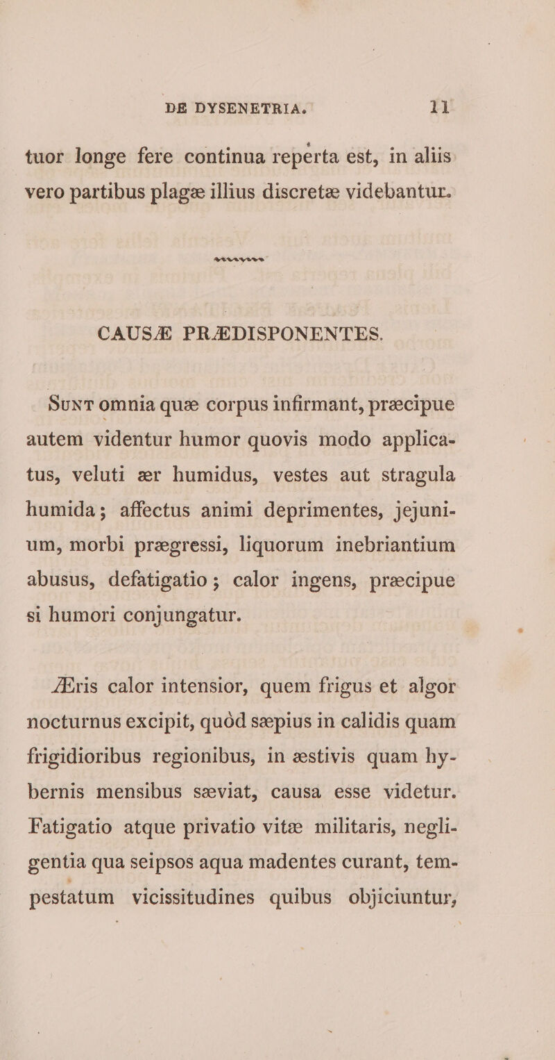 tuor longe fere continua reperta est, in aliis vero partibus plagae illius discretae videbantm:- CAUSJE PR^DISPONENTES. Sunt omnia quae corpus infirmant, praecipue autem videntur humor quovis modo applica¬ tus, veluti aer humidus, vestes aut stragula humida; affectus animi deprimentes, jejuni¬ um, morbi praegressi, liquorum inebriantium abusus, defatigatio; calor ingens, praecipue si humori conjungatur. ^ris calor intensior, quem frigus et algor nocturnus excipit, quod saepius in calidis quam frigidioribus regionibus, in aestivis quam hy- bernis mensibus saeviat, causa esse videtur. Fatigatio atque privatio vitae militaris, negli- gentia qua seipsos aqua madentes curant, tem¬ pestatum vicissitudines quibus objiciuntur,
