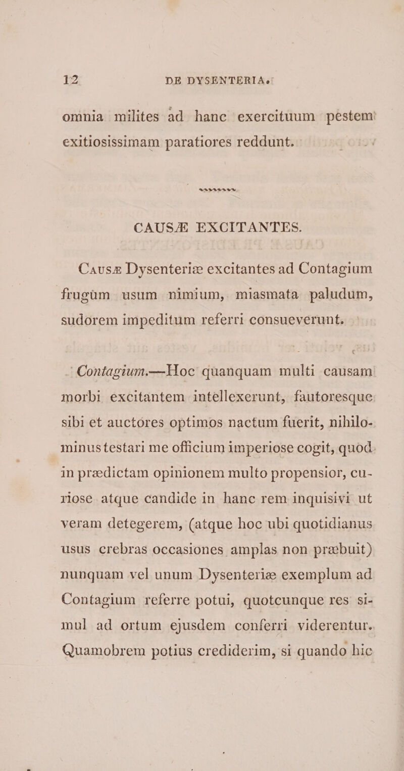 omnia milites ad hanc exercituum pestem exitiosissimam paratiores reddunt. CAUS^ EXCITANTES. Causae Dysenterim excitantes ad Contagium frugum usum nimium, miasmata paludum, sudorem impeditum referri consueverunt. c * Contagium,—Hoc quanquam multi causam morbi excitantem intellexerunt, fautoresque sibi et auctores optimos nactum fuerit, nihilo¬ minus testari me officium imperiose cogit, quod in praedictam opinionem multo propensior, cu- liose atque candide in hanc rem inquisivi ut veram detegerem, (atque hoc ubi quotidianus usus crebras occasiones amplas non praebuit) nunquam vel unum Dysenteriae exemplum ad Contagium referre potui, quotcunque res si¬ mul ad ortum ejusdem conferri viderentur. Quamobrem potius crediderim, si quando hic