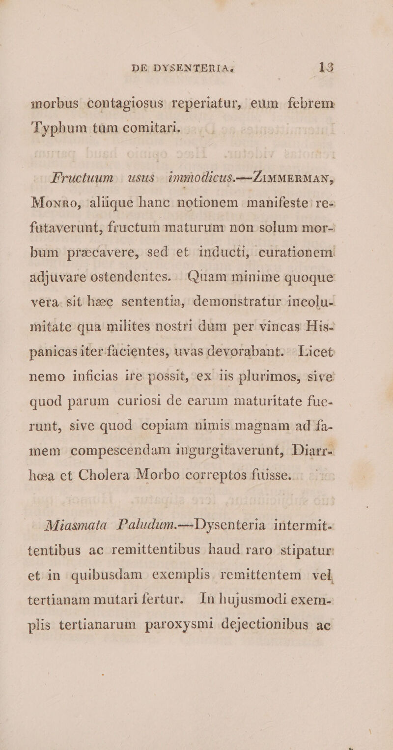 morbus contagiosus reperiatur, eum febrem Typhum tum comitari. Fructuum usus immodicus.—Zimmerman, Monro, aliique hanc notionem manifeste re¬ futaverunt, fructum maturum non solum mor¬ bum praecavere, sed et inducti, curationem adjuvare ostendentes. Quam minime quoque vera sit haec sententia, demonstratur incolu- ^ 'jr initate qua milites nostri dum per vincas His¬ panicas iter facientes, uvas devorabant. Licet nemo inficias ire possit, ex iis plurimos, sive quod parum curiosi de earum maturitate fue¬ runt, sive quod copiam nimis magnam ad fa¬ mem compescendam ingurgitaverunt. Diarr¬ hoea et Cholera Morbo correptos fuisse. Miasmata -Dysenteria intermit¬ tentibus ac remittentibus haud raro stipatur; et in quibusdam exemplis remittentem vel tertianam mutari fertur. In hujusmodi exem¬ plis tertianarum paroxysmi dejectionibus ac