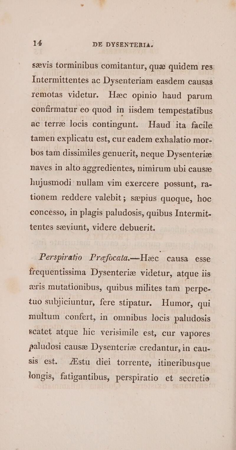 s«vis torminibus comitantur, qu» quidem res Intermittentes ac Dysenteriam easdem causas remotas videtur. Haec opinio haud parum confirmatur eo quod in iisdem tempestatibus ac terrae locis contingunt. Haud ita facile tamen explicatu est, cur eadem exhalatio mor¬ bos tam dissimiles genuerit, neque Dysenteriae naves in alto aggredientes, nimirum ubi causae hujusmodi nullam vim exercere possunt, ra¬ tionem reddere valebit; saepius quoque, hoc concesso, in plagis paludosis, quibus Intermit¬ tentes saeviunt, videre debuerit. * Perspiratio Frcefocata.—Ha;c causa esse frequentissima Dysenteriae videtur, atque iis aaiis mutationibus, quibus milites tam perpe¬ tuo subjiciuntur, fere stipatur. Humor, qui multum confert, in omnibus locis paludosis scatet atque hic verisimile est, cur vapores paludosi causae Dysenteriae credantur, in cau¬ sis est. .^stu diei torrente, itineribusque longis, fatigantibus, perspiratio et secretio