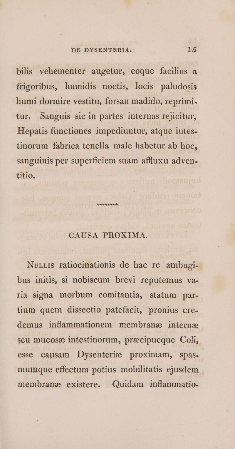 bilis vehementer augetur, eoque facilius a frigoribus, humidis noctis, locis paludosis humi dormire vestitu, forsan madido, reprimis tur. Sanguis sic in partes internas rejicitur. Hepatis functiones impediuntur, atque intes¬ tinorum fabrica tenella male habetur ab hoc, sanguinis per superficiem suam affluxu adven- titio. CAUSA PROXIMA. Nullis ratiocinationis de hac re ambugi- bus initis, si nobiscum brevi reputemus va¬ ria signa morbum comitantia, statum par¬ tium quem dissectio patefacit, pronius cre¬ demus inflammationem membranae internae seu mucosae intestinorum, praecipueque Coli, esse causam Dysenteriae proximam, spas¬ mumque eflfectum potius mobilitatis ejusdem membranae existere. Quidam inflammatio-