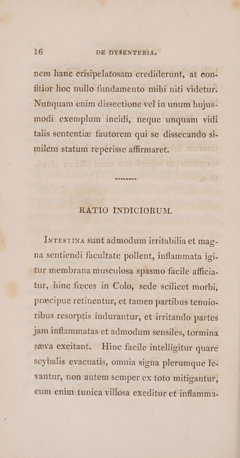nem lianc erisipelatosam crediderunt, at con- fitior hoc nullo fundamento mihi niti videtur. Nunquam enim dissectione vel in unum hujus¬ modi exemplum incidi, neque unquam vidi talis sententise fautorem qui se dissecando si¬ milem statum reperisse affirmaret. \ KATIO INDICIORUM. Intestina sunt admodum irritabilia et matr- o na sentiendi facultate pollent, inflammata igi¬ tur membrana musculosa spasmo facile afficia¬ tur, hinc foeces in Colo, sede scilicet morbi, praecipue retinentur, et tamen partibus tenuio¬ ribus resorptis indurantur, et irritando partes jam inflammatas et admodum sensiles, tormina SiBva excitant. Hinc facile intelligitur quare scybalis evacuatis, omnia signa plerumque le¬ vantur, non autem semper ex toto mitigantur, cum enim tunica villosa exeditur et inflamma-