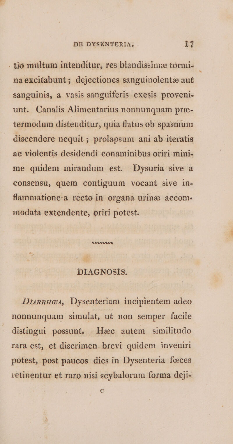 tiO mUltum intenditur, res blandissimae tormi¬ na excitabunt; dejectiones sanguinolentae aut sanguinis, a vasis sanguiferis exesis proveni¬ unt. Canalis Alimentarius nonnunquam prae- termodum distenditur, quia flatus ob spasmum discendere nequit; prolapsum ani ab iteratis ac violentis desidendi conaminibus oriri mini¬ me qnidem mirandum est. Dysuria sive a consensu, quem contiguum vocant sive in¬ flammatione-a recto in oi'gana urinse accom¬ modata extendente, oriri potest. DIAGNOSIS. \ DtARRH(EAy Dysenteriam incipientem adeo nonnunquam simulat, ut non semper facile distingui possunt. Haec autem similitudo rara est, et discrimen brevi quidem inveniri potest, post paucos dies in Dysenteria foeces retinentur et raro nisi scybalorum forma deji- c