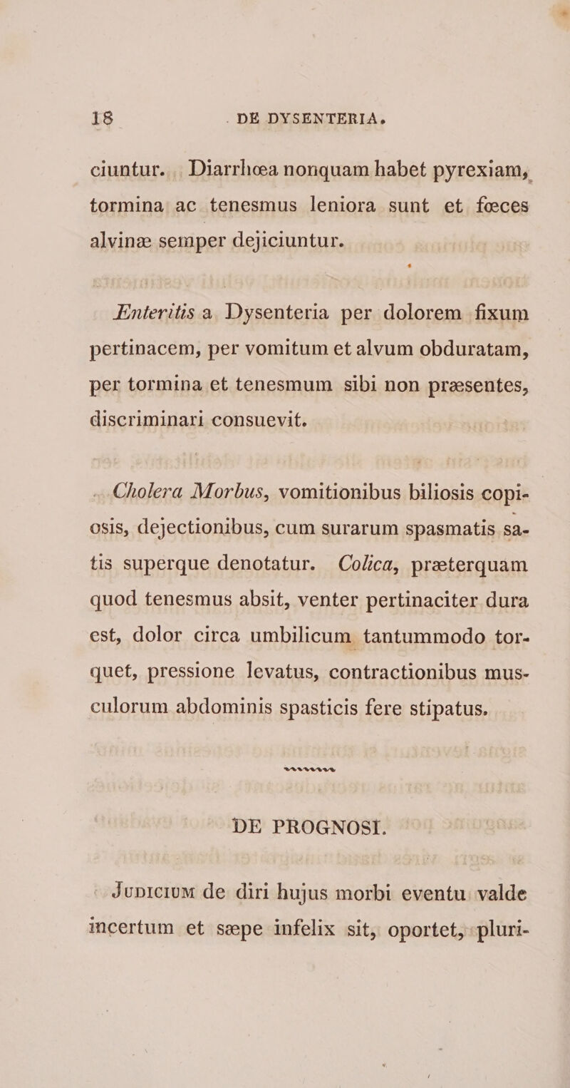 ciuntur. Diarrhoea nonquam habet pyrexiam,^ tormina ac tenesmus leniora sunt et foeces alvinae semper dejiciuntur. Enteritis a Dysenteria per dolorem fixum pertinacem, per vomitum et alvum obduratam, per tormina et tenesmum sibi non praesentes, discriminari consuevit. ( . Cholera Morbus^ vomitionibus biliosis copi¬ osis, dejectionibus, cum surarum spasmatis sa¬ tis superque denotatur. Colica^ praeterquam quod tenesmus absit, venter pertinaciter dura est, dolor circa umbilicum tantummodo tor¬ quet, pressione levatus, contractionibus mus¬ culorum abdominis spasticis fere stipatus. BE PROGNOSI. Judicium de diri hujus morbi eventu valde incertum et saepe infelix sit, oportet, pluri-