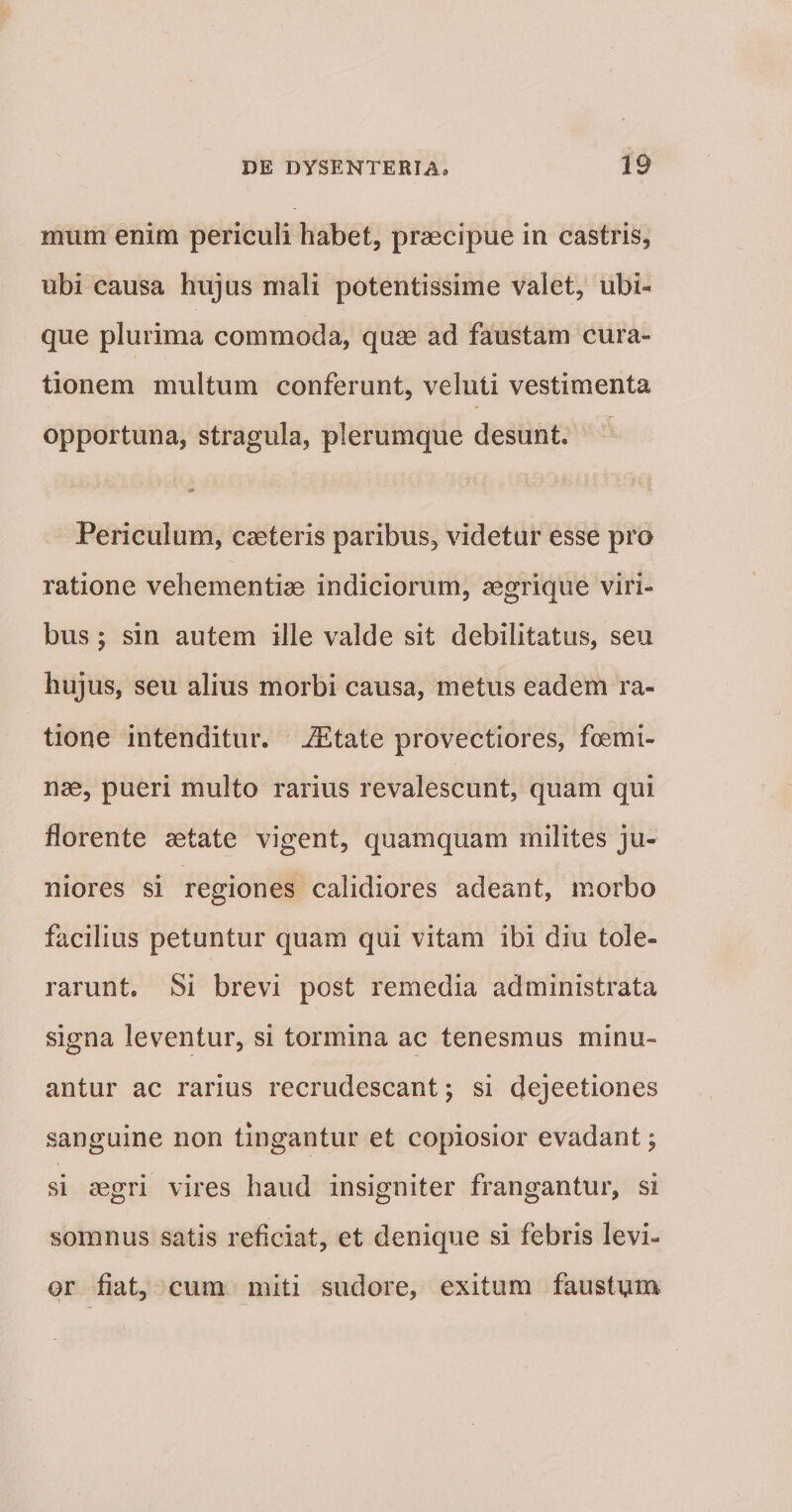mum enim periculi habet, prascipue in castris, ubi causa hujus mali potentissime valet, ubu que plurima commoda, quae ad faustam cura¬ tionem multum conferunt, veluti vestimenta opportuna, stragula, plerumque desunt. Periculum, caeteris paribus, videtur esse pro ratione vehementiae indiciorum, aegrique viri¬ bus ; sin autem ille valde sit debilitatus, seu hujus, seu alius morbi causa, metus eadem ra¬ tione intenditur, ^tate provectiores, foemi- nae, pueri multo rarius revalescunt, quam qui florente aetate vigent, quamquam milites ju¬ niores si regiones calidiores adeant, morbo facilius petuntur quam qui vitam ibi diu tole¬ rarunt. Si brevi post remedia administrata signa leventur, si tormina ac tenesmus minu¬ antur ac rarius recrudescant; si dejectiones sanguine non tingantur et copiosior evadant; si aegri vires haud insigniter frangantur, si somnus satis reficiat, et denique si febris levi¬ or fiat, cum miti sudore, exitum faustum