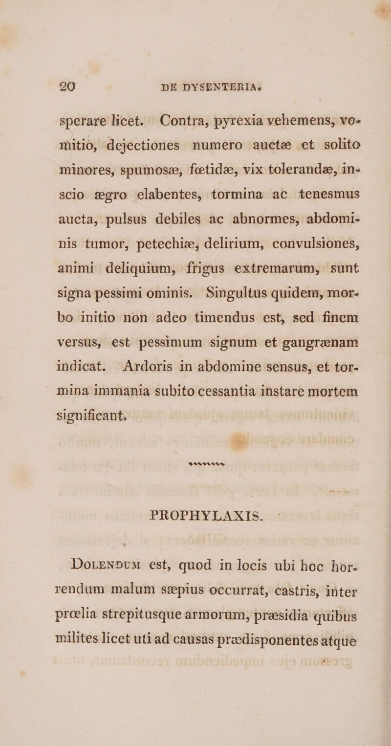 sperare licet. Contra, pyrexia vehemens, vo- itiitib, dejectiones numero auctse et solito minores, spumosae, foetidae, vix tolerandae, in¬ scio aegro elabentes, tormina ac tenesmus aucta, pulsus debiles ac abnormes, abdomi¬ nis tumor, petechiae, delirium, convulsiones, animi deliquium, frigus extremarum, sunt signa pessimi ominis. Singultus quidem, mor¬ bo initio nbn adeo timendus est, sed finem versus, est pessimum signum et gangraenam indicat. Ardoris in abdomine sensus, et tor¬ mina immania subito cessantia instare mortem significant. PROPHYLAXIS. Dolenduji est, quod in locis ubi hoc hor¬ rendam malum ssepius occurrat, castris, inter proelia strepitusque armorum, prcesidia quibus milites licet uti ad causas praedisponentes atque