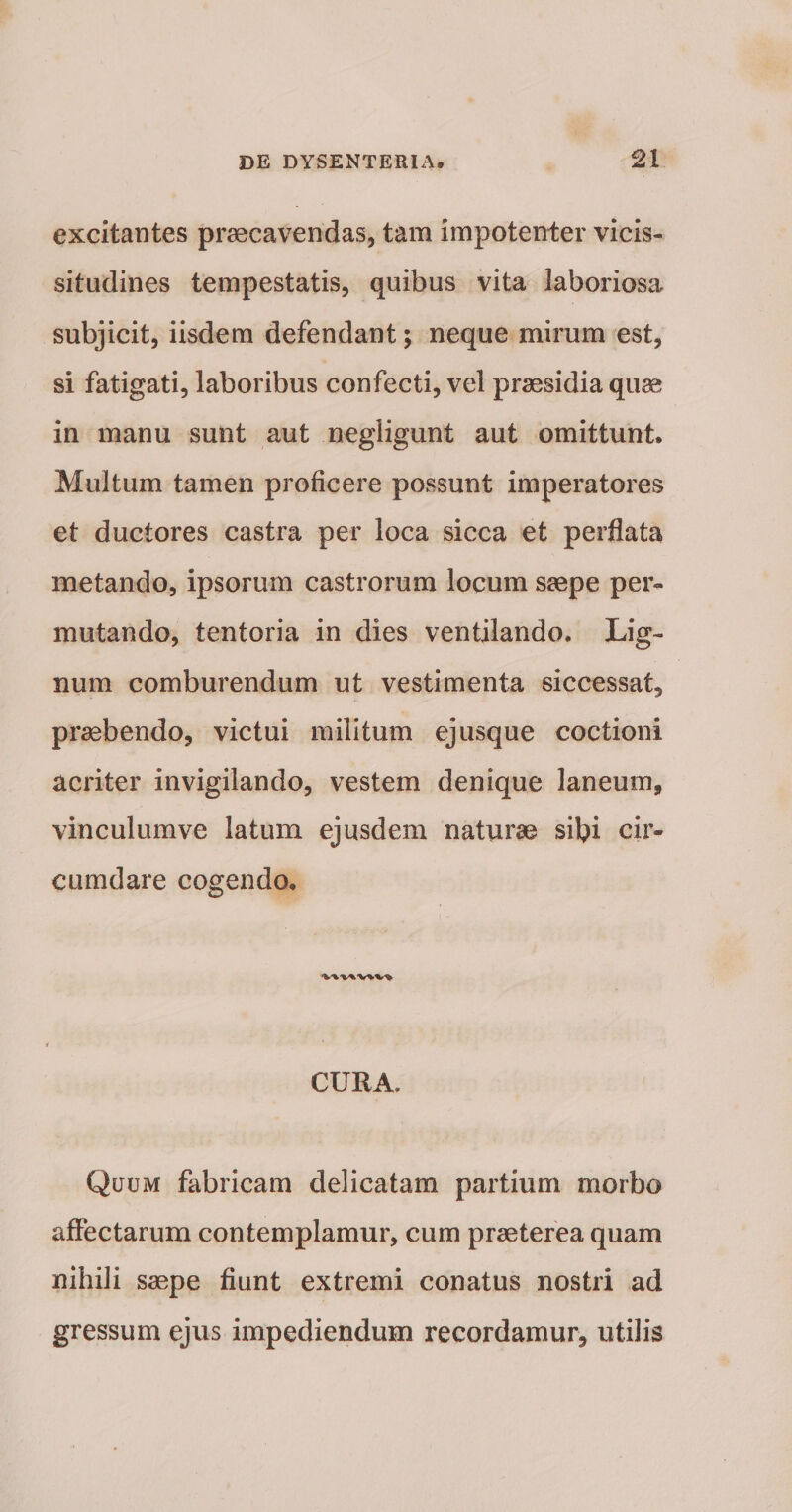 excitantes praecavendas, tam impotenter vicis¬ situdines tempestatis, quibus vita laboriosa subjicit, iisdem defendant; neque mirum est, si fatigati, laboribus confecti, vel praesidia quae in manu sunt aut negligunt aut omittunt. Multum tamen proficere possunt imperatores et ductores castra per loca sicca et perflata metando, ipsorum castrorum locum saepe per¬ mutando, tentoria in dies ventilando. Lig¬ num comburendum ut vestimenta siccessat, praebendo, victui militum ejusque coctioni acriter invigilando, vestem denique laneum, vinculumve latum ejusdem naturae sibi cir¬ cumdare cogendo, CURA. Quum fabricam delicatam partium morbo aftectarum contemplamur, cum praeterea quam nihili saepe fiunt extremi conatus nostri ad gressum ejus impediendum recordamur, utilis