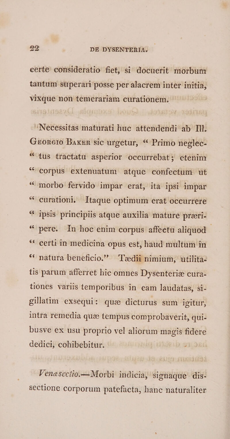 certe consideratio fiet, si docuerit morbum tantum stiperari posse per alacrem inter initia, vixque non temerariam curationem. Necessitas maturati huc attendendi ab Ilf. Georgio Baker sic urgetur, “ Primo neglec- tus tractatu asperior occurrebat; etenim corpus extenuatum atque confectum ut morbo fervido impar erat, ita ipsi impar curationi. Itaque optimum erat occurrere “ ipsis principiis atque auxilia mature praeri- pere. In hoc enim corpus affectu aliquod ‘‘ certi in medicina opus est, haud multum in “ natura beneficio.” Taedii nimium, utilita¬ tis parum afferret hic omnes Dysenteriae cura¬ tiones variis temporibus in eam laudatas, si- gillatim exsequi; quae dicturus sum igitur, intra remedia quae tempus comprobaverit, qui- busve ex usu proprio vel aliorum magis fidere dedici, cohibebitur. Vena sectio indicia, signaque dis¬ sectione corporum patefacta, hanc naturaliter