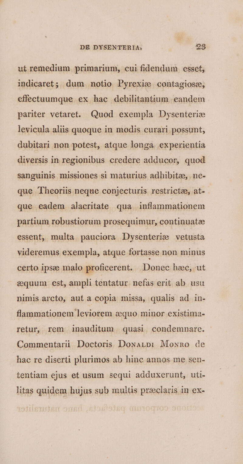 ut remedium primarium, cui fidendum esset, indicaret; dum notio Pyrexiae contagiosae, effectuumquo ex hac debilitantium eandem pariter vetaret. Quod exempla Dysenteriae levicula aliis quoque in modis curari possunt, dubitari non potest, atque longa experientia diversis in regionibus credere adducor, quod sanguinis missiones si maturius adhibitae, ne¬ que Theoriis neque conjecturis restrictae, at¬ que eadem alacritate qua inflammationem partium robustiorum prosequimur, continuatae essent, multa pauciora Dysenteriae vetusta videremus exempla, atque fortasse non minus certo ipsae malo proficerent. Donec haec, ut aequum est, ampli tentatur nefas erit ab usu nimis arcto, aut a copia missa, qualis ad in¬ flammationem'leviorem aequo minor existima¬ retur, rem inauditum quasi condemnare. Commentarii Doctoris Donaldi Monro de hac re diserti plurimos ab hinc annos me sen¬ tentiam ejus et usum sequi adduxerunt, uti¬ litas quidem hujus sub multis praeclaris io ex-