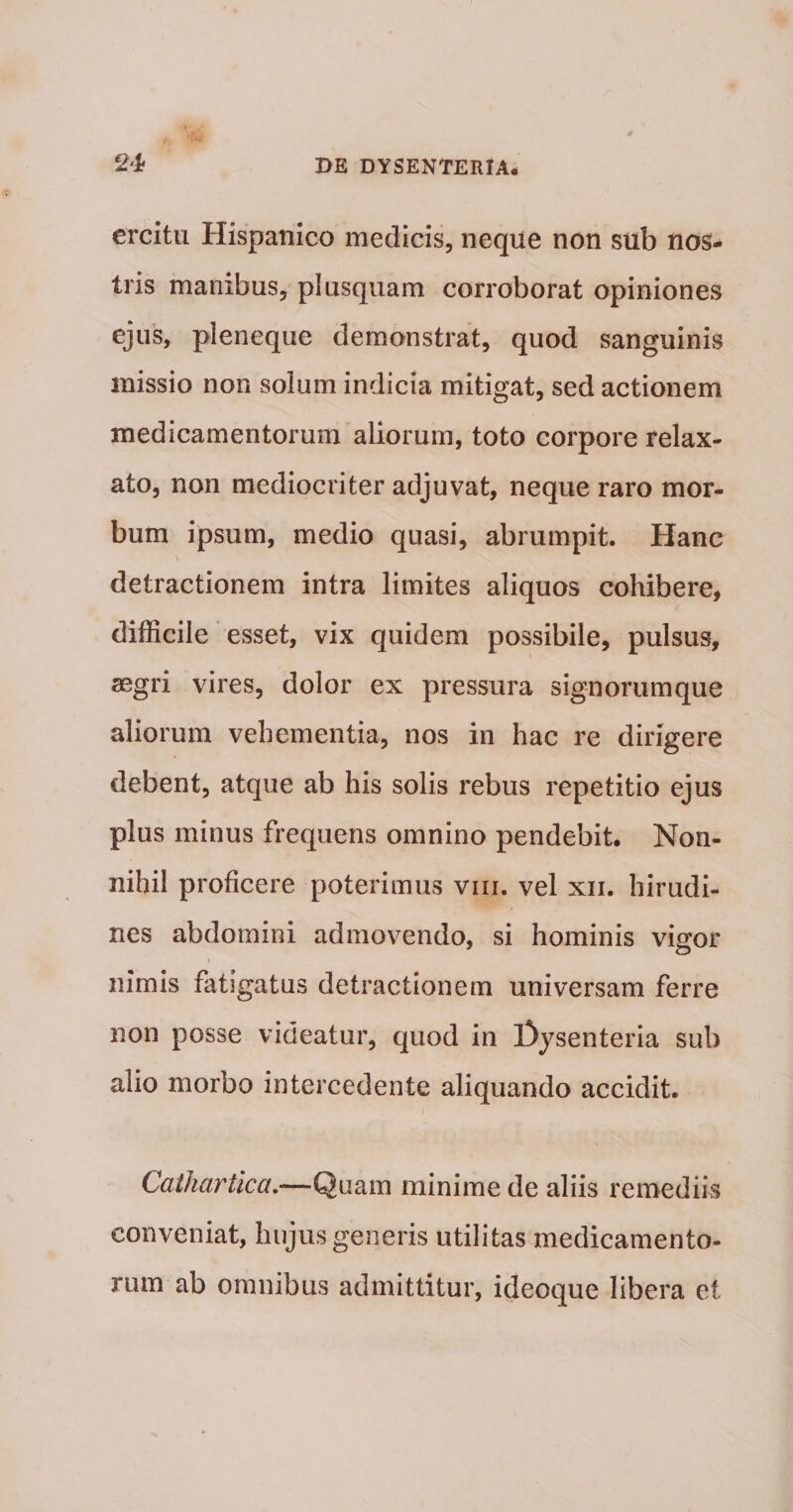 crcitu Hispanico medicis, neque non sub nos¬ tris manibus, pl usquam corroborat opiniones ejus, pleneque demonstrat, quod sanguinis missio non solum indicia mitigat, sed actionem medicamentorum aliorum, toto corpore relax¬ ato, non mediocriter adjuvat, neque raro mor¬ bum ipsum, medio quasi, abrumpit. Hanc detractionem intra limites aliquos cohibere, difficile * esset, vix quidem possibile, pulsus, aegri vires, dolor ex pressura signorumque aliorum vehementia, nos in hac re dirigere debent, atque ab his solis rebus repetitio ejus plus minus frequens omnino pendebit. Non¬ nihil proficere poterimus viii. vel xii. hirudi¬ nes abdomini admovendo, si hominis viffor nimis fatigatus detractionem universam ferre non posse videatur, quod in l3ysenteria sub alio morbo intercedente aliquando accidit. Cathartica.—Quam minime de aliis remediis conveniat, hujus generis utilitas medicamento¬ rum ab omnibus admittitur, ideoque libera et