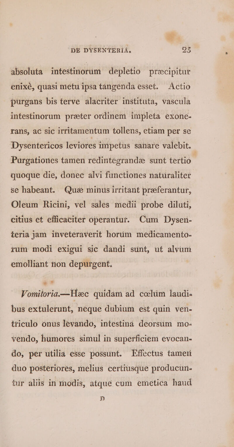 absoluta intestinorum depletio praecipitur enixe, quasi metu ipsa tangenda esset. Actio purgans bis terve alacriter instituta, vascula intestinorum praeter ordinem impleta exone¬ rans, ac sic irritamentum tollens, etiam per se Dysentericos leviores impetus sanare valebit. Purgationes tamen redintegrandae sunt tertio quoque die, donec alvi functiones naturaliter se habeant. Quae minus irritant praeferantur. Oleum Ricini, vel sales medii probe diluti, citius et efficaciter operantur. Cum Dysen¬ teria jam inveteraverit lioriim medicamento¬ rum modi exigui sic dandi sunt, ut alvum emolliant tion depurgent. Vomitoria,—Haec quidam ad coeliim laudi¬ bus extulerunt, neque dubium est quin ven¬ triculo oniis levando, intestina deorsum mo¬ vendo, humores simul in superficiem evocan¬ do, per utilia esse possunt. Effectus tameri duo posteriores, melius certiusque producun¬ tur aliis in modis, atque cum emetica haud