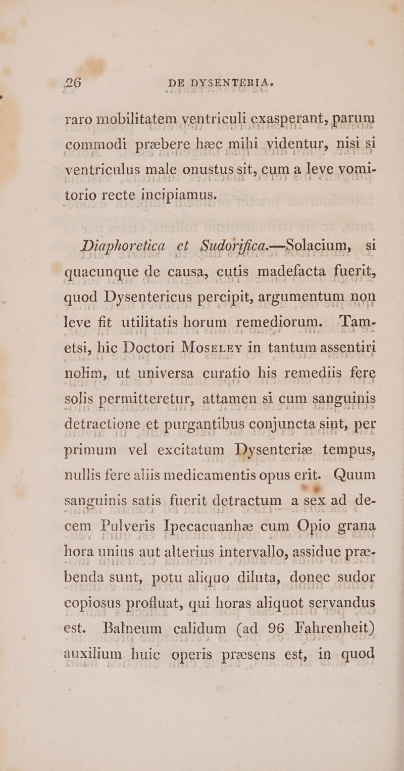 4 t raro mobilitatem ventriculi exasperant, parum commodi praebere haec mihi videntur, nisi si ventriculus male onustus sit, cum a leve vomi- torio recte incipiamus. Diaphoretica et Sudorifica,—Solacium, si quacunque de causa, cutis madefacta fuerit, quod Dysentericus percipit, argumentum non leve fit utilitatis horum remediorum. Tam- .1, .;v- i' etsi, hic Doctori Moseley in tantum assentiri noKm, ut universa curatio his remediis fere solis permitteretur, attamen si cum sanguinis detractione et purgantibus conjuncta sint, per primum vel excitatum Dysenteriae tempus, nullis fere aliis medicamentis opus erit. Quum sanguinis satis fuerit detractum a sex ad de- i . \ , cem Pulveris Ipecacuanhae cum Opio grana hora unius aut alterius intervallo, assidue prae- benda sunt, potu aliquo diluta, donec sudor copiosus profluat, qui horas aliquot seryandus est. Balneum calidum (ad 96 Fahrenheit) auxilium huic operis praesens est, in quod