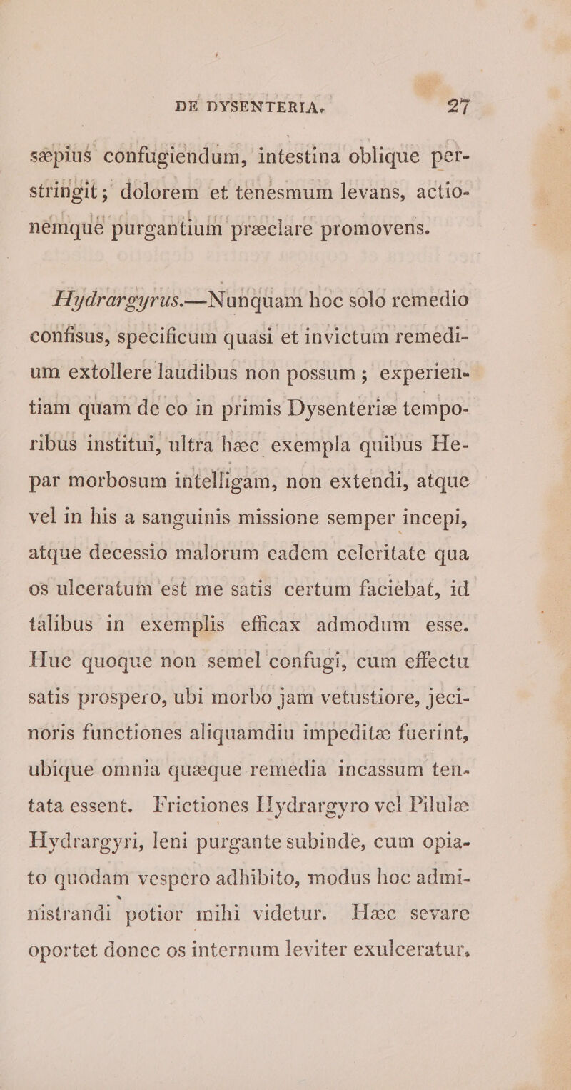 saepius confugiendum, intestina oblique per¬ stringit; dolorem et tenesmum levans, actio¬ nemque purgantium praeclare promovens. Hydrargyrus.—Nunquam hoc solo remedio confisus, specificum quasi et invictum remedi¬ um extollere laudibus non possum ; experien¬ tiam quam de eo in primis Dysenteriae tempo¬ ribus institui, ultra haec exempla quibus He¬ par morbosum intelligam, non extendi, atque vel in his a sanguinis missione semper incepi, atque decessio malorum eadem celeritate qua os ulceratum est me satis certum faciebat, id talibus in exemplis efficax admodum esse. Huc quoque non semel confugi, cum effectu satis prospero, ubi morbo jam vetustiore, jeci- noris functiones aliquamdiu impeditae fuerint, ubique omnia quaeque remedia incassum ten- tata essent. Frictiones Hydrargyro vel Pilulae Hyd rargyri, leni purgante subinde, cum opia- to quodam vespero adhibito, modus hoc admi- \ ivistrandi potior mihi videtur. Flaec se vare oportet donec os internum leviter exulceratur.