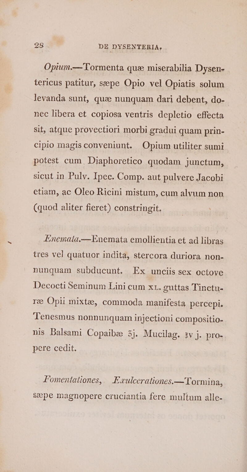 Opium*—Tormenta quae miserabilia Dysen¬ tericus patitur, saepe Opio vel Opiatis solum levanda sunt, quae nunquam dari debent, do¬ nec libera et copiosa ventris depletio effecta sit, atque provectiori morbi gradui quam prin¬ cipio magis conveniunt. Opium utiliter sumi potest cum Diaphoretico quodam junctum, sicut in Pulv. Ipec. Comp. aut pulvere Jacobi etiam, ac Oleo Ricini mistum, cum alvum non (quod aliter fieret) constringit. Enemaia*—Enemata emollientia et ad libras tres vel quatuor indita, stercora duriora non- nunquam subducunt. Ex unciis sex octove Decocti Seminum Lini cum xl. guttas Tinctu¬ rae Opii mixtae, commoda manifesta percepi. Tenesmus nonnunquam injectioni compositio¬ nis Balsami Copaibae 5j. Mucilag. gv j. pro¬ pere cedit. Fomentationes^ EMilceratmies,—Tormina, saepe magnopere cruciantia fere murtum alie-