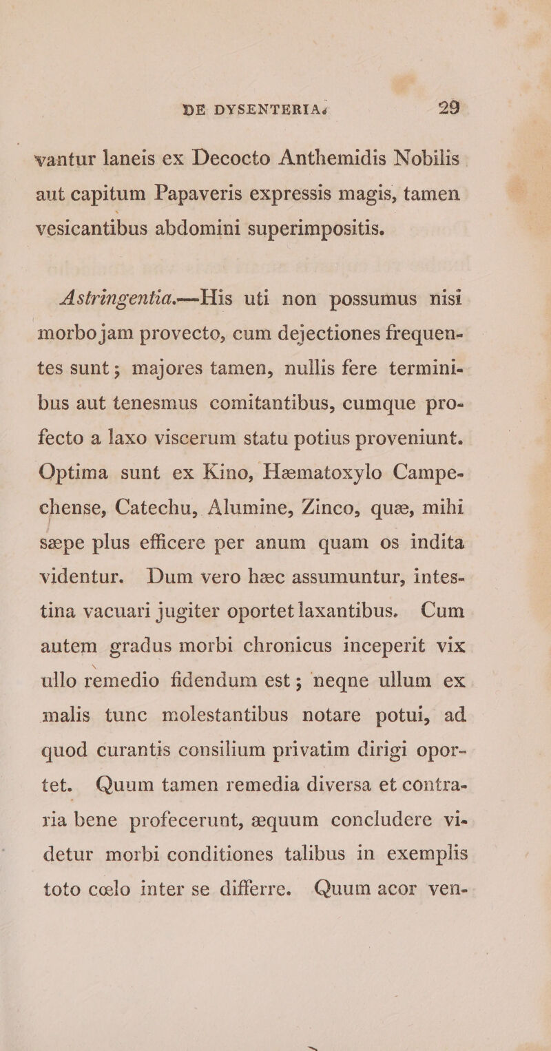 vantur laneis ex Decocto Antliemidis Nobilis aut capitum Papaveris expressis magis, tamen \ vesicantibus abdomini superimpositis. Astringentia,—His uti non possumus nisi ( morbo jam provecto, cum dejectiones frequen¬ tes sunt 5 majores tamen, nullis fere termini¬ bus aut tenesmus comitantibus, cumque pro¬ fecto a laxo viscerum statu potius proveniunt. Optima sunt ex Kino, Hasmatoxylo Campe- chense, Catechu, Alumine, Zinco, quae, mihi saepe plus efficere per anum quam os indita videntur. Dum vero haec assumuntur, intes¬ tina vacuari jugiter oportet laxantibus. Cum autem gradus morbi chronicus inceperit vix \ ullo remedio fidendum est; neqne ullum ex malis tunc molestantibus notare potui, ad quod curantis consilium privatim dirigi opor¬ tet. Quum tamen remedia diversa et contra¬ ria bene profecerunt, aequum concludere vi¬ detur morbi conditiones talibus in exemplis toto coelo inter se differre. Quum acor ven-