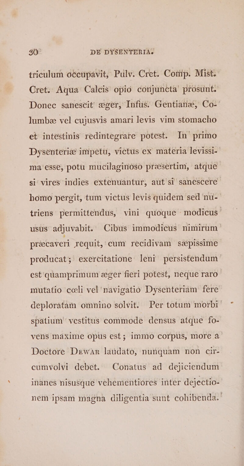 triculum occupavit, Pulv. Cret. Comp. MIst. Cret. Aqua Calcis opio conjuncta prosunt. Donec sanescit aeger, Infus. Gentiarise, Co¬ lumbae vel cujusvis amari levis vim stomacho el intestinis redintegrare potest. In'primo Dysenteriae impetu, victus ex materia levissi¬ ma esse, potu mucilaginoso praesertim, atque si vires indies extenuantur, aut si sanescere homo pergit, tum victus levis quidem sed nu¬ triens permittendus, vini quoque modicus usus adjuvabit. Cibus immodicus nimirum praecaveri requit, cum’ recidivam saepissime producat; exercitatione leni persistendum est quamprimum aeger fieri potest, neque raro mutatio coeli vel 'navigatio Dysenteriam fere deploratam omnino solvit. Per totum morbi spatium vestitus commode densus atque fo¬ vens maxime opus est; immo corpus, more a Doctore Dewar laudato, nunquam non cir¬ cumvolvi debet. Conatus ad dejiciendum inanes nisusque vehementiores inter dejectio¬ nem ipsam magna diligentia sunt cohibenda.