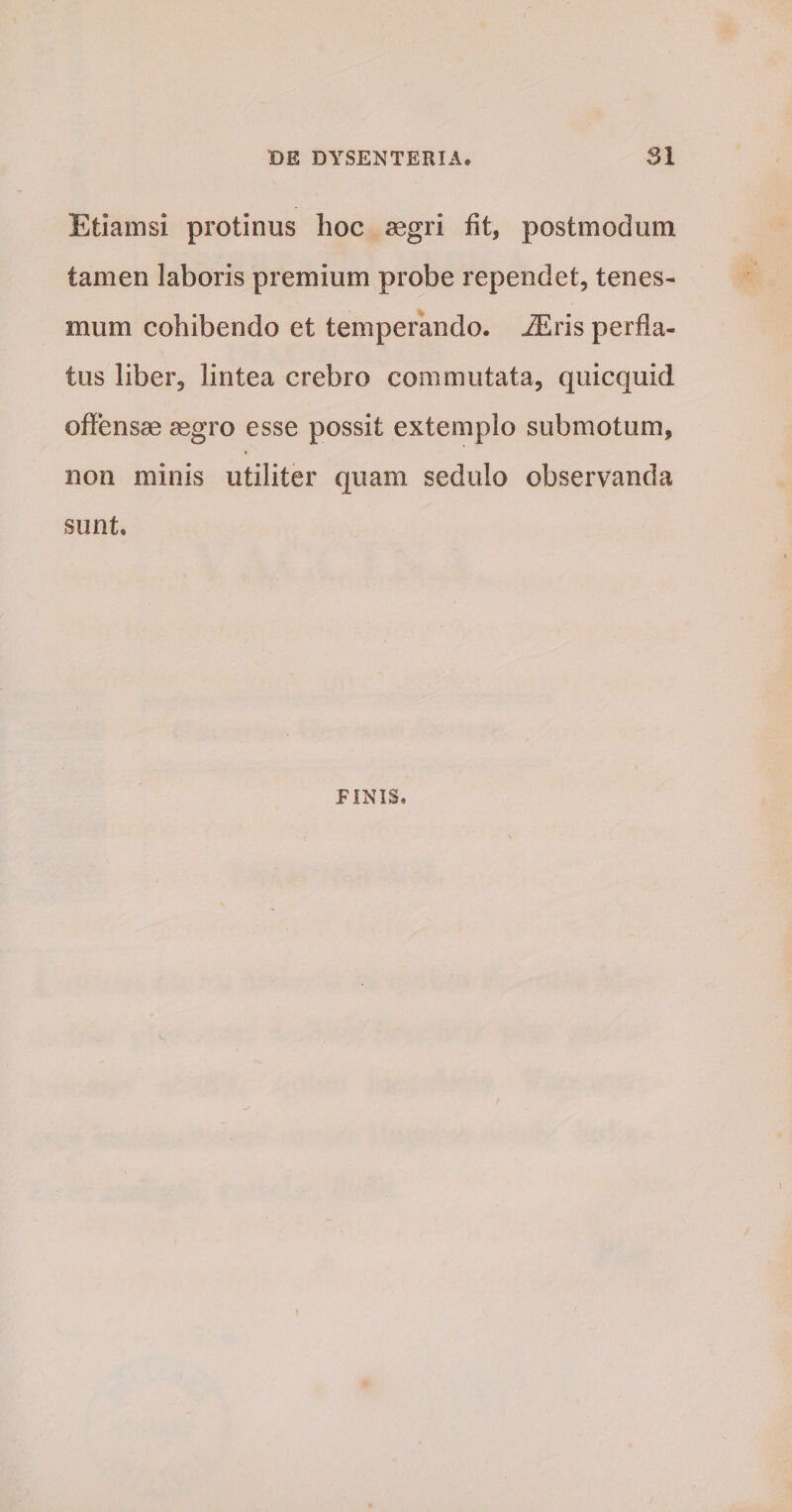 Etiamsi protinus hoc aegri fit, postmodum tamen laboris premium probe rependet, tenes¬ mum cohibendo et temperando. iEris perfla¬ tus liber, lintea crebro commutata, quicquid offensae aegro esse possit extemplo submotum, non minis utiliter quam sedulo observanda sunt. PINIS,