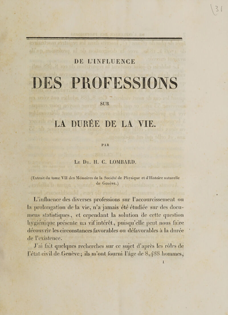 DE L’INFLUENCE SUR LA DURÉE DE LA VIE. PAR Le Dr. II. C. LOMBARD, (Extrait du tome VII des Mémoires de la Société de Physique et d’EIistoire naturelle de Genève.) L’influence des diverses professions sur raccourcissement ou la prolongation de la vie, n’a jamais été étudiée sur des docu- mens statistiques, et cependant la solution de cette question hygiénique présente un vif intérêt, puisqu’elle peut nous faire découvrir les circonstances favorables ou défavorables à la durée de l’existence. J’ai fait quelques recherches sur ce sujet d’après les rôles de l’état civil de Genève; ils m’ont fourni l’âge de 8,488 hommes,