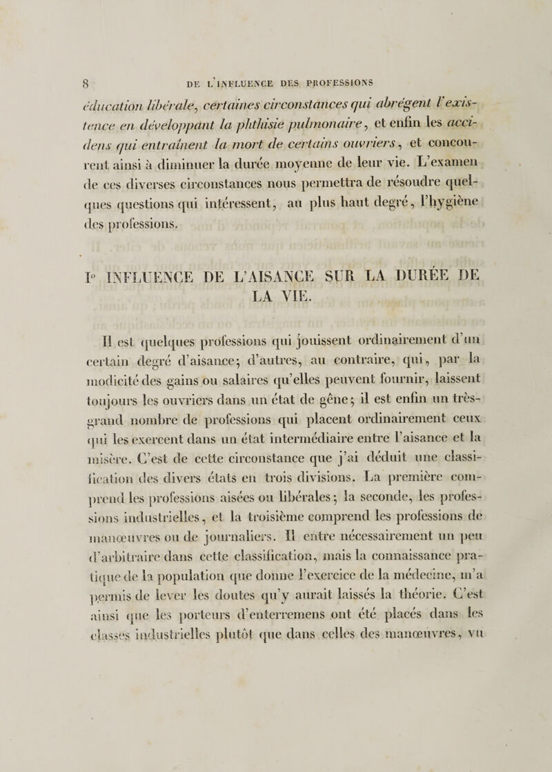 éducation libérale, certaines circonstances qui abrègent l exis¬ tence en développant la phthisie pulmonaire, et enfin les acci- dens qui entraînent la mort de certains ouvriers, et concou¬ rent ainsi à diminuer la durée moyenne de leur vie. L examen de ces diverses circonstances nous permettra de résoudre quel¬ ques questions qui intéressent, au plus haut degré, Fhygiène des professions. 1° INFLUENCE DE L’AISANCE SUR LA DURÉE DE LA VIE. Il est quelques professions qui jouissent ordinairement d’un certain degré d’aisance; d’autres, au contraire, qui, par la modicité des gains ou salaires qu’elles peuvent fournir, laissent toujours les ouvriers dans un état de gêne ; il est enfin un très- grand nombre de professions qui placent ordinairement ceux qui les exercent dans un état intermédiaire entre l’aisance et la misère. C’est de cette circonstance que j’ai déduit une classi- fication des divers états en trois divisions. La première com¬ prend les professions aisées ou libérales; la seconde, les profes¬ sions industrielles, et la troisième comprend les professions de manœuvres ou de journaliers. Il entre nécessairement un peu d’arbitraire dans cette classification, mais la connaissance pra¬ tique de la population que donne l’exercice de la médecine, m’a permis de lever les doutes qu’y aurait laissés la théorie. C’est ainsi que les porteurs d’enterremens ont été placés dans les classes industrielles plutôt que dans celles des manœuvres, vu