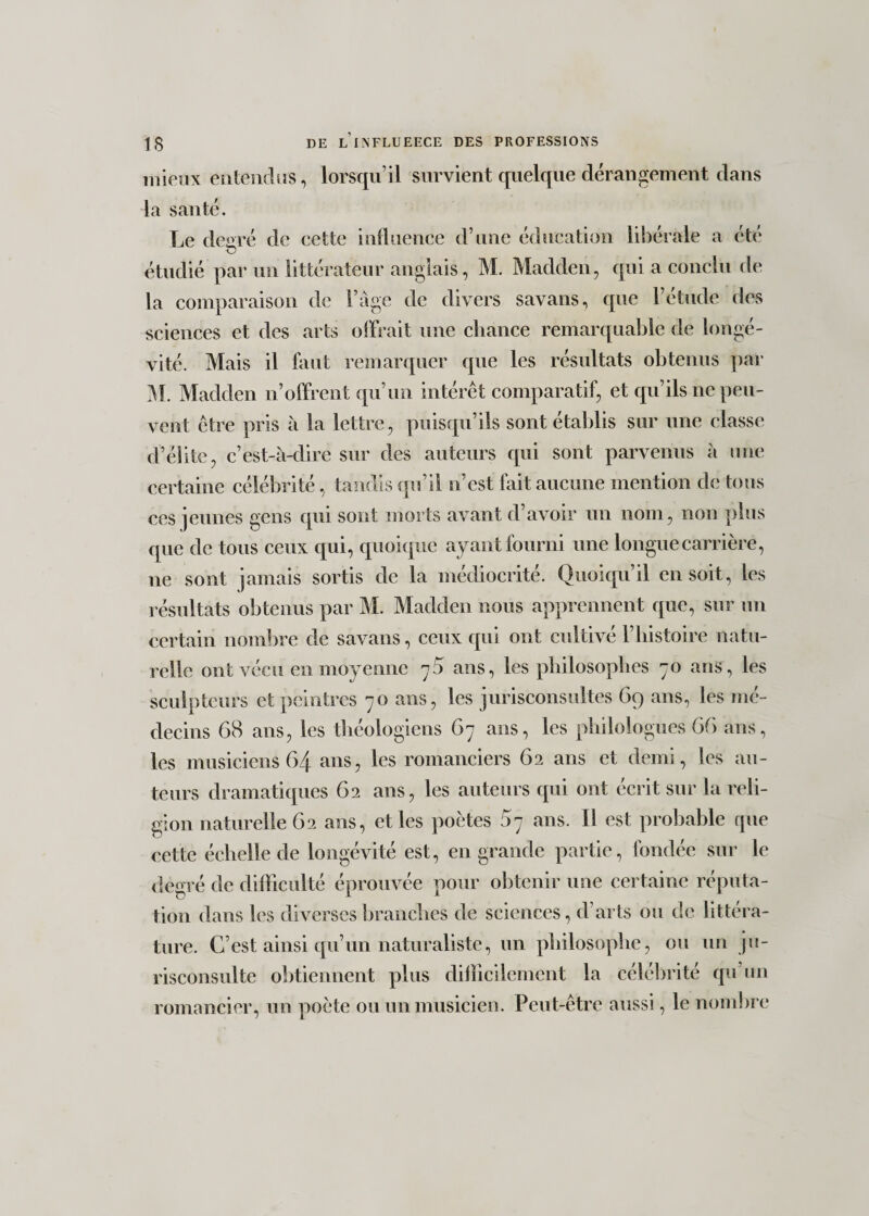 mieux entendus, lorsqu’il survient quelque dérangement dans la santé. Le degré de cette influence d’une éducation libérale a été &lt;3 étudié par un littérateur anglais, M. Madden, qui a conclu de la comparaison de l’âge de divers savans, que l’étude des sciences et des arts offrait une chance remarquable de longé¬ vité. Mais il faut remarquer que les résultats obtenus par M. Madden n’offrent qu’un intérêt comparatif, et qu’ils ne peu¬ vent être pris à la lettre, puisqu’ils sont établis sur une classe d’élite, c’est-à-dire sur des auteurs qui sont parvenus à une certaine célébrité, tandis qu’il n’est fait aucune mention de tous ces jeunes gens qui sont morts avant d’avoir un nom, non plus que de tous ceux qui, quoique ayant fourni une longue carrière, ne sont jamais sortis de la médiocrité. Quoiqu’il en soit, les résultats obtenus par M. Madden nous apprennent que, sur un certain nombre de savans, ceux qui ont cultivé l’histoire natu¬ relle ont vécu en moyenne 75 ans, les philosophes 70 ans, les sculpteurs et peintres 70 ans, les jurisconsultes 69 ans, les mé¬ decins 68 ans, les théologiens 67 ans, les philologues 66 ans, les musiciens 64 ans, les romanciers 62 ans et demi, les au¬ teurs dramatiques 62 ans, les auteurs qui ont écrit sur la reli¬ gion naturelle 62 ans, et les poètes 5^ ans. Il est probable que cette échelle de longévité est, en grande partie, fondée sur le degré de difficulté éprouvée pour obtenir une certaine réputa¬ tion dans les diverses branches de sciences, d’arts ou de littéra¬ ture. C’est ainsi qu’un naturaliste, un philosophe, ou un ju- risconsulte obtiennent plus difficilement la célébrité qu’un romancier, un poète ou un musicien. Peut-être aussi, le nombre