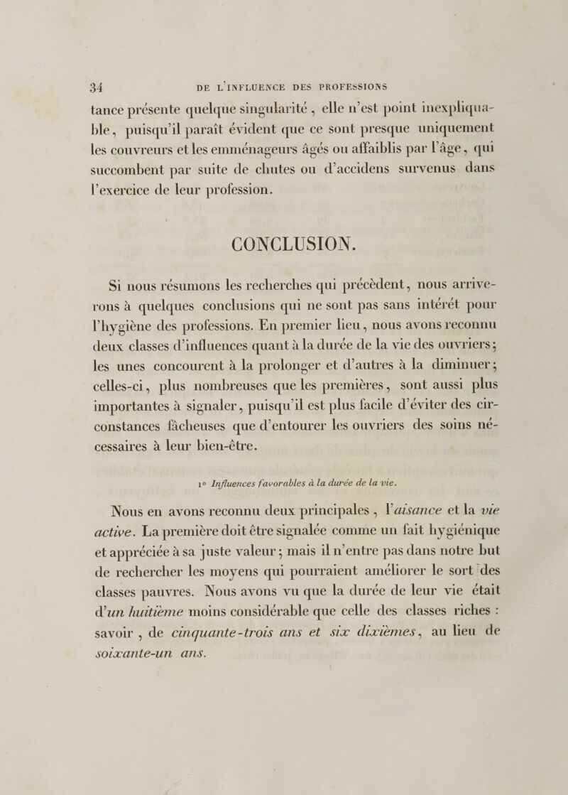 tance présente quelque singularité , elle n’est point inexpliqua- hle, puisqu’il paraît évident que ce sont presque uniquement les couvreurs et les emménageurs âgés ou affaiblis par 1 âge, qui succombent par suite de chutes ou d’accidens survenus dans l’exercice de leur profession. CONCLUSION. Si nous résumons les recherches qui précèdent, nous arrive¬ rons à quelques conclusions qui ne sont pas sans intérêt pour l’hygiène des professions. En premier lieu, nous avons reconnu deux classes d’influences quant à la durée de la vie des ouvriers ; les unes concourent à la prolonger et d’autres à la diminuer • celles-ci, plus nombreuses que les premières, sont aussi plus importantes à signaler, puisqu’il est plus facile d’éviter des cir¬ constances fâcheuses que d’entourer les ouvriers des soins né¬ cessaires à leur bien-être. i° Influences favorables à la durée de la vie. Nous en avons reconnu deux principales , Y aisance et la vie active. La première doit être signalée comme un fait hygiénique et appréciée à sa juste valeur ; mais il n’entre pas dans notre but de rechercher les moyens qui pourraient améliorer le sort des classes pauvres. Nous avons vu que la durée de leur vie était d'un huitième moins considérable que celle des classes riches : savoir , de cinquante-trois ans et sise dixièmes, au lieu de soixante-un ans. i