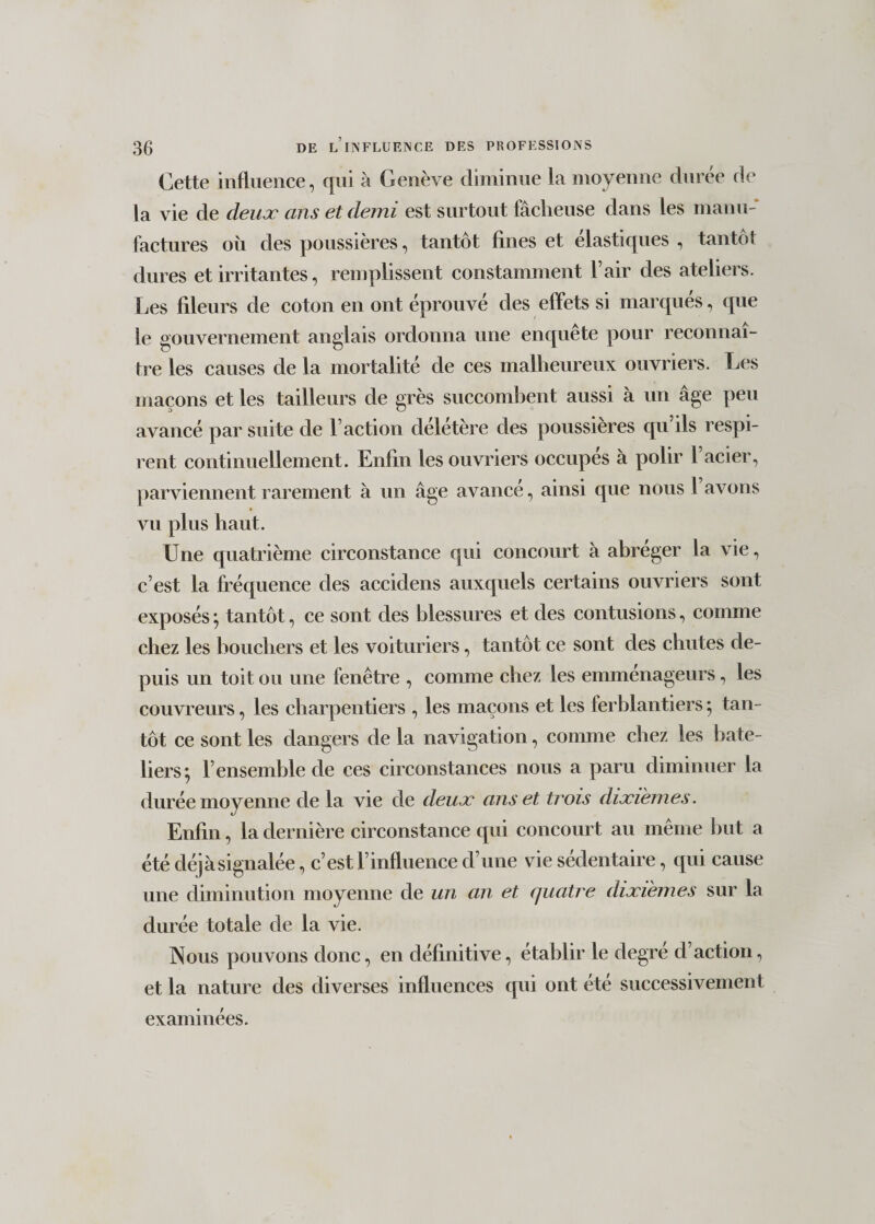 Cette influence, qui à Genève diminue la moyenne durée de la vie de deux ans et demi est surtout fâcheuse dans les manu¬ factures où des poussières, tantôt fines et élastiques , tantôt dures et irritantes, remplissent constamment l’air des ateliers. Les fileurs de coton en ont éprouvé des effets si marqués, que le gouvernement anglais ordonna une enquête pour reconnaî¬ tre les causes de la mortalité de ces malheureux ouvriers. Les maçons et les tailleurs de grès succombent aussi à un âge peu avancé par suite de l’action délétère des poussières cpi ils respi¬ rent continuellement. Enfin les ouvriers occupes à polir 1 acier, parviennent rarement à un âge avance, ainsi que nous 1 avons vu plus haut. Une quatrième circonstance qui concourt à abréger la vie, c’est la fréquence des accidens auxquels certains ouvriers sont exposés ; tantôt, ce sont des blessures et des contusions, comme chez les bouchers et les voituriers, tantôt ce sont des chutes de¬ puis un toit ou une fenêtre , comme chez les emmenageurs, les couvreurs, les charpentiers , les maçons et les ferblantiers ; tan¬ tôt ce sont les dangers de la navigation, comme chez les bate¬ liers; l’ensemble de ces circonstances nous a paru diminuer la durée moyenne de la vie de deux ans et trois dixièmes. Enfin, la dernière circonstance qui concourt au même but a été déjà signalée, c’est l’influence d’une vie sédentaire, qui cause une diminution moyenne de un an et quatre dixièmes sur la durée totale de la vie. Nous pouvons donc, en définitive, établir le degre d’action, et la nature des diverses influences qui ont été successivement examinées.