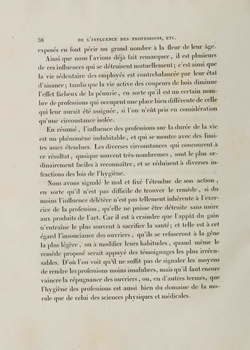 exposés en font périr un grand nombre à la fleur de leur âge. Ainsi que nous l’avions déjà lait remarquei , il est plusieuis de ces influences qui se détruisent mutuellement-, c’est ainsi que la vie sédentaire des employés est contrebalancée par leur état d’aisance ; tandis que la vie active des coupeurs de bois diminue l’effet fâcheux de la pénurie, en sorte qu’il est un certain nom¬ bre de professions qui occupent une place bien différente de celle qui leur aurait été assignée, si l’on n’eût pris en considération qu’une circonstance isolée. En résumé, l’influence des professions sur la durée de la vie est un phénomène indubitable, et qui se montre avec des limi¬ tes assez étendues. Les diverses circonstances qui concourent a ce résultat, quoique souvent très-nombreuses , sont le plus or¬ dinairement faciles à reconnaître, et se réduisent a diverses in¬ fractions des lois de l’hygiène. Nous avons signalé le mal et fixé l’étendue de son action , en sorte qu’il n’est pas difficile de trouver le remède , si du moins l’influence délétère n’est pas tellement inhérente à l’exer¬ cice de la profession, qu’elle ne puisse être détruite sans nuire aux produits de l’art. Car il est à craindre que l’appât du gain n’entraîne le plus souvent à sacrifier la santé-, et telle est à cet égard l’insouciance des ouvriers , qu’ils se refuseront à la gêne la plus légère , ou à modifier leurs habitudes , quand même le remède proposé serait appuyé des témoignages les plus irrécu¬ sables. D’où l’on voit qu’il ne suffit pas de signaler les moyens de rendre les professions moins insalubres, mais qu il laut encore vaincre la répugnance des ouvriers, ou, en d’autres termes, que l’hygiène des professions est aussi bien du domaine de la mo¬ rale que de celui des sciences physiques et médicales.