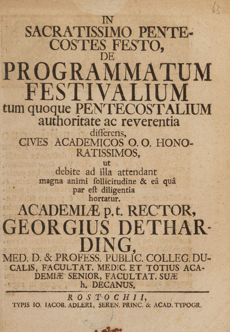 IN SACRATISSIMO PENTE¬ COSTES FESTO, DE PROGRAMMATUM FESTIVALIUM tum quoque PENTECOSTALIUM authoritate ac reverentia CIVES ACADEMICOS’ O. O. HONO¬ RATISSIMOS, ut . debite ad illa attendant magna animi follicitudine &amp; ea qua par eft diligentia hortatur. ACADEMIiE p, t RECTOR, GEORGIUS DETHAR DING, MED. D. &amp; PROFESS. PUBLIC. COLLEG. DU¬ CALIS, FACULTAT. MEDIC. ET TOTIUS ACA¬ DEMIA SENIOR, FACULTAT. SUA h. DECANUS, ROS TO CHII, TYPIS IO. lACOB. ADLERI, SEREN. PRINC. &amp; ACAD.TYPOGR.