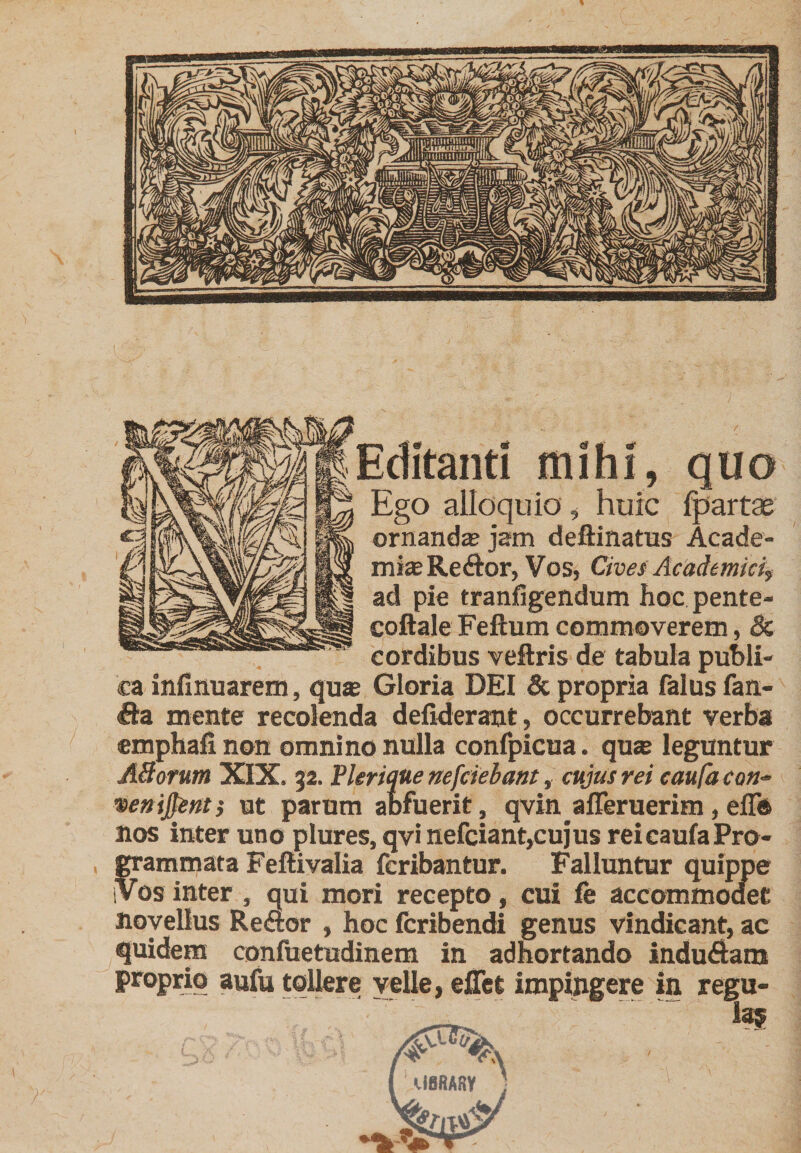 Editanti mihi, quo Ego alloquio , huic Ipartae ornanda jam deftinatus Acade- mijeReftor, Vos, Civei Academici, ad pie tranfigendum hoc pente- coftale Felium commoverem, &amp; cordibus veftris de tabula publi¬ ca infinuarem, quje Gloria DEI 5c propria falus fan- €ta mente recolenda defideramt, occurrebant verba emphafi non omnino nulla confpicua. qu® leguntur A3orum XIX. 32. Plerique nefcielant, cujus rei eaufa con- %en\^nti ut parum abfuerit, qvin alTeruerim,elTd nos inter uno plures, qvi nefciant,cu}us rei caufa Pro¬ grammata Fellivalia fcribantur. Falluntur quippe iVos inter , qui mori recepto, cui fe accommodet novellus Re&lt;ftor , hoc fcribendi genus vindicant, ac quidem confuetudinem in adhortando indu6lani proprio aufu tollere velle, ejQTet impingere in regu- 135