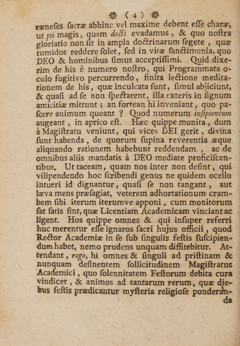 raenefes facrae abhinc vel maxime debent effe charar, ut pii magis, quam doBi evadamus , &amp; quo noftra gloriatio non fit in ampla doftrinarum fegete , qu$^ tumidos reddere folet, fed in vif« fan&lt;ftimonia, quo DEO &amp; hominibus fimus acceptiflimi. , Quid dixe¬ rim de his e numero noftro, qui Programmata o- culo fugitivo percurrendo, finita leftione medita¬ tionem de his, quae inculcata funt, firaul abjiciunt, &amp; quali ad fe non Ipeftarent, illa exteris in lignum amicitias mittunt; an fortean hi inveniant, quo pa- fcere animum queant ? Quod numerum inftpiemum augeant, in aprico eft. Haec quippe monita-, dum a Magiftratu veniunt, qui vices DEI gerit, divfna funt habenda, de quorum fupina reverentia asque aliquando rationem habebunt reddendam., ae de omnibus aliis mandatis a DEO mediate proficifeen- tibus. Ut taceam, quam nos inter non defint, qui vilipendendo hoc feribendi genus ne quidem ocello intueri id dignantur, quali fe non tangant, aut lasva mens prasfagiat, veterem adhortationum cram- bem fibi iterum iterum ve apponi, cum monitorum fat fatis fint, qu» Licentiam Academicam vinciant ac ligent Hos quippe omnes &amp; qui infuper referri huc merentur elfe ignaros facri hujus officii, quod Reftor AcademijE in fe fub fingulis feftis fufeipien- dum habet, nemo prudens unquam diffitebitur. At¬ tendant , rogo, hi omnes &amp; finguli ad priftinam &amp; nunquam delinentem follicitudinem Magiftratus 'Academici, quo Iblennitatem Feftorum debita cura vindicet, &amp; animos ad tantarum rerum, quae die¬ bus feftis praedicantur myfteria religioie ponderi-