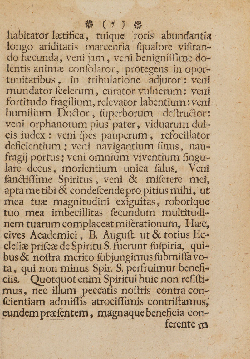 / , # (r ) habitator lastifica, tuique roris abundantia longo ariditatis marcentia fqualore vifitan- do fecunda, veni jam, veni benignlffinje do¬ lentis animse confolator, protegens in opor- tunitatibus, in tribulatione adjutor: veni mundator fcelerum, curator vulnerum; veni fortitudo fragilium, relevator labentium: veni humilium Dodor, luperborum deftrudor: veni orphanorum pius pater , viduarum dul¬ cis iudex ; veni Ipes pauperum, refocillator deficientium * veni navigantium finus, nau- fragij portus veni omnium viventium lingu¬ lare decus, morientium unica falus. Veni fandillime Spiritus, veni &amp; miferere mei, apta me tibi Sc condefcende pro pitius mihi, ut mea tuse magnitudini exiguitas, roborique tuo mea imbecillitas fecundum multitudi¬ nem tuarum complaceat milerationum, Hsec, cives Academici, B. Auguft. ut 3c totius Ec- clefiae prilcae de Spiritu S. fuerunt llifpiria, qui¬ bus <5c noftra merito fubjungimusfubmilfavo- ta, qui non minus Spir. S. perfruimur benefi¬ ciis. Quotquot enim Spiritui huic non refifti- mus, nec illum peccatis noftris contra con- fcientiam admillis atrociffimis contriUamus, eundempraefeatem, magnaquebeneficia con¬ ferente 0i