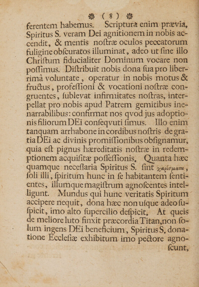 ferentem habemus. Scriptura enim praevia. Spiritus S. veram Dei agnitionem in nobis ac¬ cendit, 8c mentis noftrae oculos peccatorum fuligine obfcuratos illuminat, adeo ut fine illo Chriftum fiducialiter Dominum vocare non pofiimus. Dillribuit nobis dona fiia pro liber¬ rima voluntate, operatur in nobis motus &amp; frudus, profefiioni &amp; vocationi noftrcE con¬ gruentes , lublevat infirmitates noftras, inter¬ pellat pro nobis apud Patrem gemitibus ine¬ narrabilibus: confirmat nos qvodjus adoptio¬ nis filiorum DEi conleqvuti fimus. Illo enim tanquam arrhabone in cordibus noftris de gra¬ tia DEi ac divinis promifiionibus obfignamur, quia efl: pignus haereditatis noftrse in redem¬ ptionem acquifitae polleffionis. Quanta haec quamque neceflaria Spiritus S. fint foli illi, fpiritum hunc in fe habitantem lenti- entes, iliumque magiflrum agnofcentes intel- iigunt. Mundus qui hunc veritatis Spiritum accipere nequit, dona haec nonulque adeofu- fpicit, imo alto fupercilio delpicit. At queis de meliore luto finxit praecordia Titan,non fo- ium ingens DEi beneficium, Spiritus S, dona¬ tione Ecclefiae exhibitum imo pedore agno- fcunt.