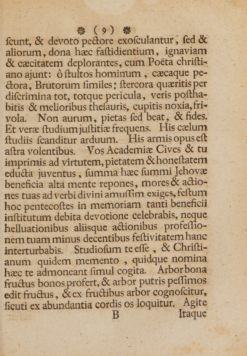 fciint, 6c devoto pedore exofculantiir ^ fed&amp; aliorum, dona haec faflidientium, ignaviam caecitatem deplorantes, cum Poeta chrifti-* anoajunt: 6 fluitos hominum , caecaque pe- dora. Brutorum fimiles: ftercora quaeritis per difcrimina tot, totque pericula , veris poflha- bitis &amp; melioribus thefauris, cupitis noxia, fri¬ vola. Non aurum, pietas fed beat, &amp; fides. Et verae {ludium juftitiae frequens. His c^lum lludiis fcanditur arduum. His armis opus ed aftra volentibus. Vos Academiae Cives &amp; tu imprimis ad virtutem, pietatem &amp;honellatem eduda juventus, fumma haec ilimmi Jehoy^ beneficia alta mente repones, mores &amp; adio- nes tuas ad verbi divini amulTim exiges, fefturn hoc pentecofles in memoriam tanti beneficii inftitutum debita devotione celebrabis, neque helluationibus aliisque adionibus profeffio- nem tuam minus decentibus feilivitatemhanc interturbabis. Studioium te efle , Sc Chrilli- anum quidem memento , quidque nomina hsec te admoneant fimul cogita. Arbor bona frudus bonos profert, &amp; arbor putris peflimos edit frudus, &amp;ex frudibus arbor cognofeitur, ficuti ex abundantia cordis os loquitur. Agite B Itaque
