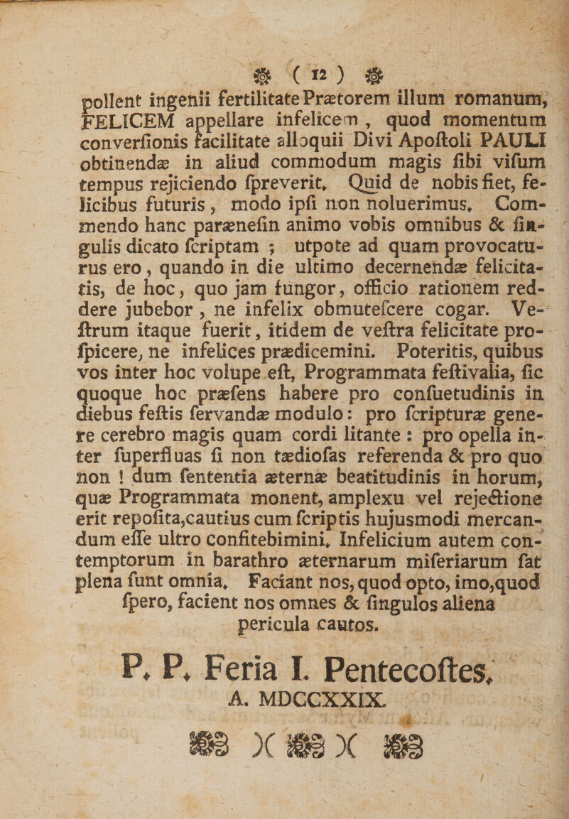 pollent ingenii fertilitate Pr^torem illum romanum, FELICEM appellare infelicem , quod momentum converfionis facilitate alloquii Divi Apoftoli PAULI obtinenda in aliud commodum magis libi vifum tempus rejiciendo fpreverit. Quid de nobis fiet, fe¬ licibus futuris , modo ipli non noluerimus. Com¬ mendo hanc par^nefin animo vobis omnibus & lin¬ gulis dicato fcriptam ; utpote ad quam provocatu¬ rus ero, quando in die ultimo decernendas felicita¬ tis, de hoc, quo jam fungor, officio rationem red¬ dere jubebor, ne infelix obmutefcere cogar. Ve- ftrum itaque fuerit, itidem de veftra felicitate pro- fpicere, ne infelices prodicemini. Poteritis, quibus vos inter hoc volupe eft, Programmata feftivalia, fic quoque hoc prasfens habere pro confuetudinis in diebus feftis fervando modulo: pro fcripturo gene¬ re cerebro magis quam cordi litante : pro opella in¬ ter fuperfluas fi non todiofas referenda & pro quo non ! dum fententia oterno beatitudinis in horum, quae Programmata monent, amplexu vel rejeAione erit repofita,cautius cum Icriptis hujusmodi mercan¬ dum efle ultro confitebimini. Infelicium autem con¬ temptorum in barathro «ternarum miferiarum fat plena funt omnia. Faciant nos, quod opto, imo,quod fpero, facient nos omnes & fingulos aliena pericula cautos. P* P* Feria L Pentecoftes^ A. MDCCXXIX.