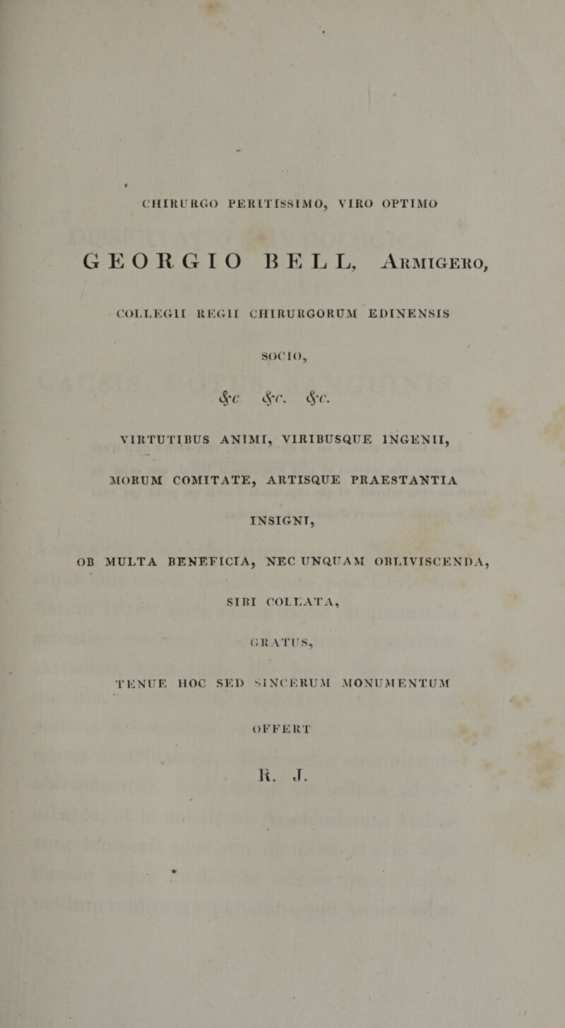 CHIRURGO FERIT ISSI AI O, VIRO OPTIMO G E O B G I O BELL, Armigero, COLLEGII REGII CHIRURGORUM EDINENSIS SOCIO, 11'(\ VIRTUTIBUS ANIMI, VIRIBUSQUE INGENII, AIORUM COMITATE, ARTISQUE PRAESTANTIA INSIGNT, OB MULTA BENEFICIA, NEC UNQUAM OBLIVISCENDA, SIBI COI LATA, GRATUS, TENUE HOC SED SINCERUM MONUMENTUM OFFERT Ii. J.