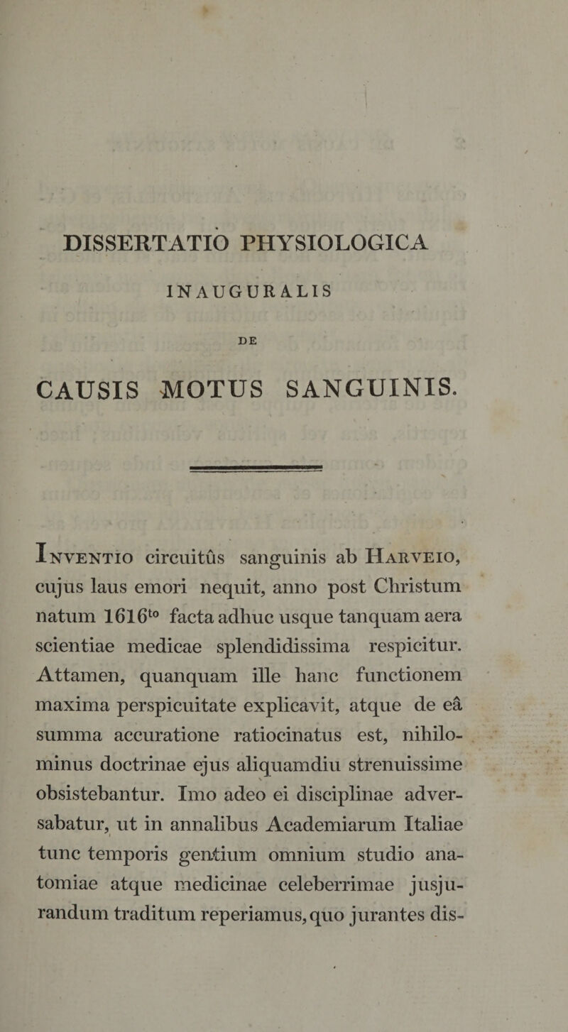 DISSERTATIO PHYSIOLOGICA INAUGOR ALIS DE CAUSIS MOTUS SANGUINIS. Inventio circuitus sanguinis ab Harveio, cujus laus emori nequit, anno post Christum natum I6l6t0 facta adhuc usque tanquam aera scientiae medicae splendidissima respicitur. Attamen, quanquam ille hanc functionem maxima perspicuitate explicavit, atque de ea summa accuratione ratiocinatus est, nihilo¬ minus doctrinae ejus aliquamdiu strenuissime \ obsistebantur. Imo adeo ei disciplinae adver¬ sabatur, ut in annalibus Academiarum Italiae i tunc temporis gentium omnium studio ana- tomiae atque medicinae celeberrimae jusju¬ randum traditum reperiamus, quo jurantes dis-